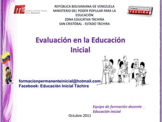 Evaluación en la Educación
                 Inicial


formacionpermanenteinicial@hotmail.com
Facebook: Educación Inicial Táchira




                                      Equipo de formación docente
                                      Educación inicial
                       Octubre 2011
 
