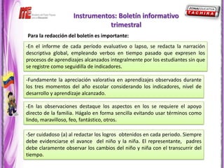 Instrumentos: Boletín informativo
                               trimestral
Para la redacción del boletín es importante:
-En el informe de cada período evaluativo o lapso, se redacta la narración
descriptiva global, empleando verbos en tiempo pasado que expresen los
procesos de aprendizajes alcanzados integralmente por los estudiantes sin que
se registre como seguidilla de indicadores.

-Fundamente la apreciación valorativa en aprendizajes observados durante
los tres momentos del año escolar considerando los indicadores, nivel de
desarrollo y aprendizaje alcanzado.

-En las observaciones destaque los aspectos en los se requiere el apoyo
directo de la familia. Hágalo en forma sencilla evitando usar términos como
lindo, maravilloso, feo, fantástico, otros.

-Ser cuidadoso (a) al redactar los logros obtenidos en cada periodo. Siempre
debe evidenciarse el avance del niño y la niña. El representante, padres
debe claramente observar los cambios del niño y niña con el transcurrir del
tiempo.
 