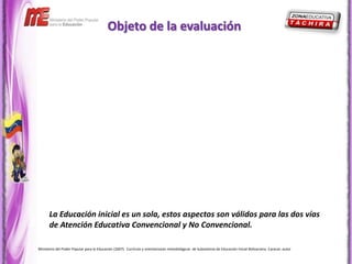 Objeto de la evaluación




      La Educación inicial es un sola, estos aspectos son válidos para las dos vías
      de Atención Educativa Convencional y No Convencional.

Ministerio del Poder Popular para la Educación (2007). Currículo y orientaciones metodológicas de Subsistema de Educación Inicial Bolivariana. Caracas: autor
 