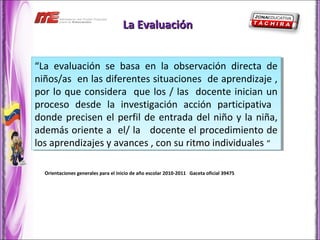 La Evaluación


“La evaluación se basa en la observación directa de
 “La evaluación se basa en la observación directa de
niños/as en las diferentes situaciones de aprendizaje ,,
 niños/as en las diferentes situaciones de aprendizaje
por lo que considera que los // las docente inician un
 por lo que considera que los las docente inician un
proceso desde la investigación acción participativa
 proceso desde la investigación acción participativa
donde precisen el perfil de entrada del niño y la niña,
 donde precisen el perfil de entrada del niño y la niña,
además oriente a el/ la docente el procedimiento de
 además oriente a el/ la docente el procedimiento de
los aprendizajes y avances ,,con su ritmo individuales ““
 los aprendizajes y avances con su ritmo individuales

  Orientaciones generales para el inicio de año escolar 2010-2011 Gaceta oficial 39475
 