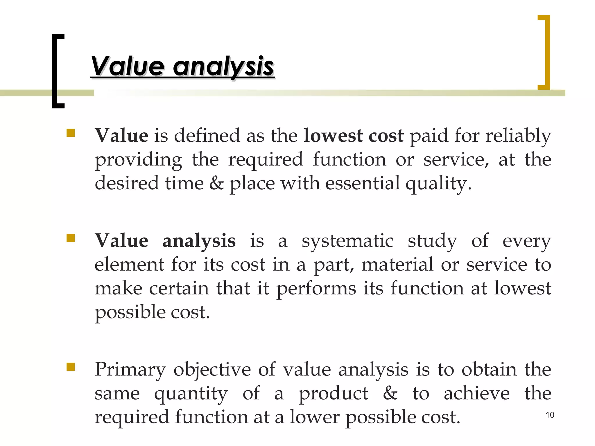 Value analysis

   Value is defined as the lowest cost paid for reliably
    providing the required function or service, at the
    desired time & place with essential quality.

   Value analysis is a systematic study of every
    element for its cost in a part, material or service to
    make certain that it performs its function at lowest
    possible cost.

   Primary objective of value analysis is to obtain the
    same quantity of a product & to achieve the
    required function at a lower possible cost.        10
 