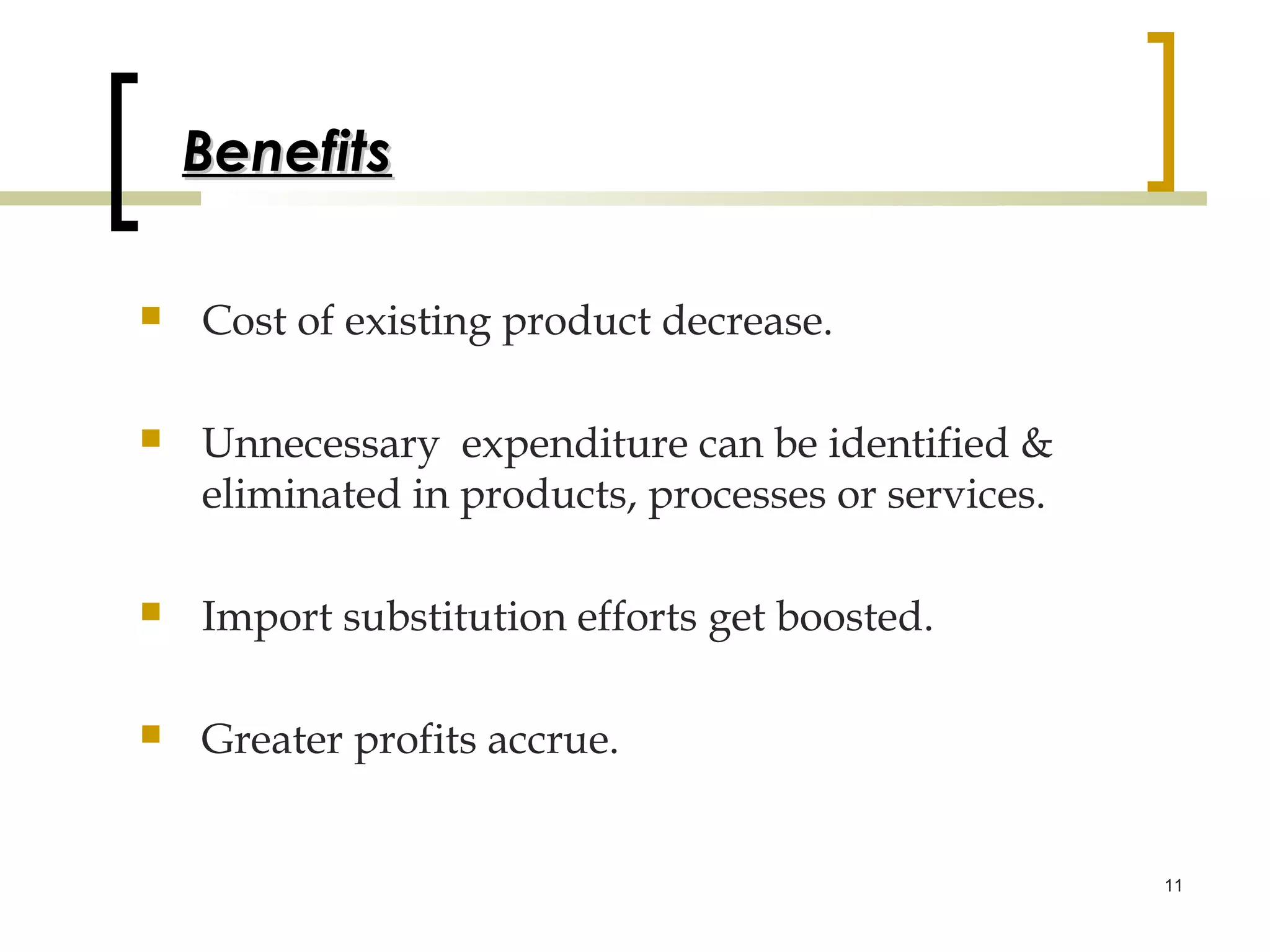 Benefits

   Cost of existing product decrease.

   Unnecessary expenditure can be identified &
    eliminated in products, processes or services.

   Import substitution efforts get boosted.

   Greater profits accrue.


                                                     11
 