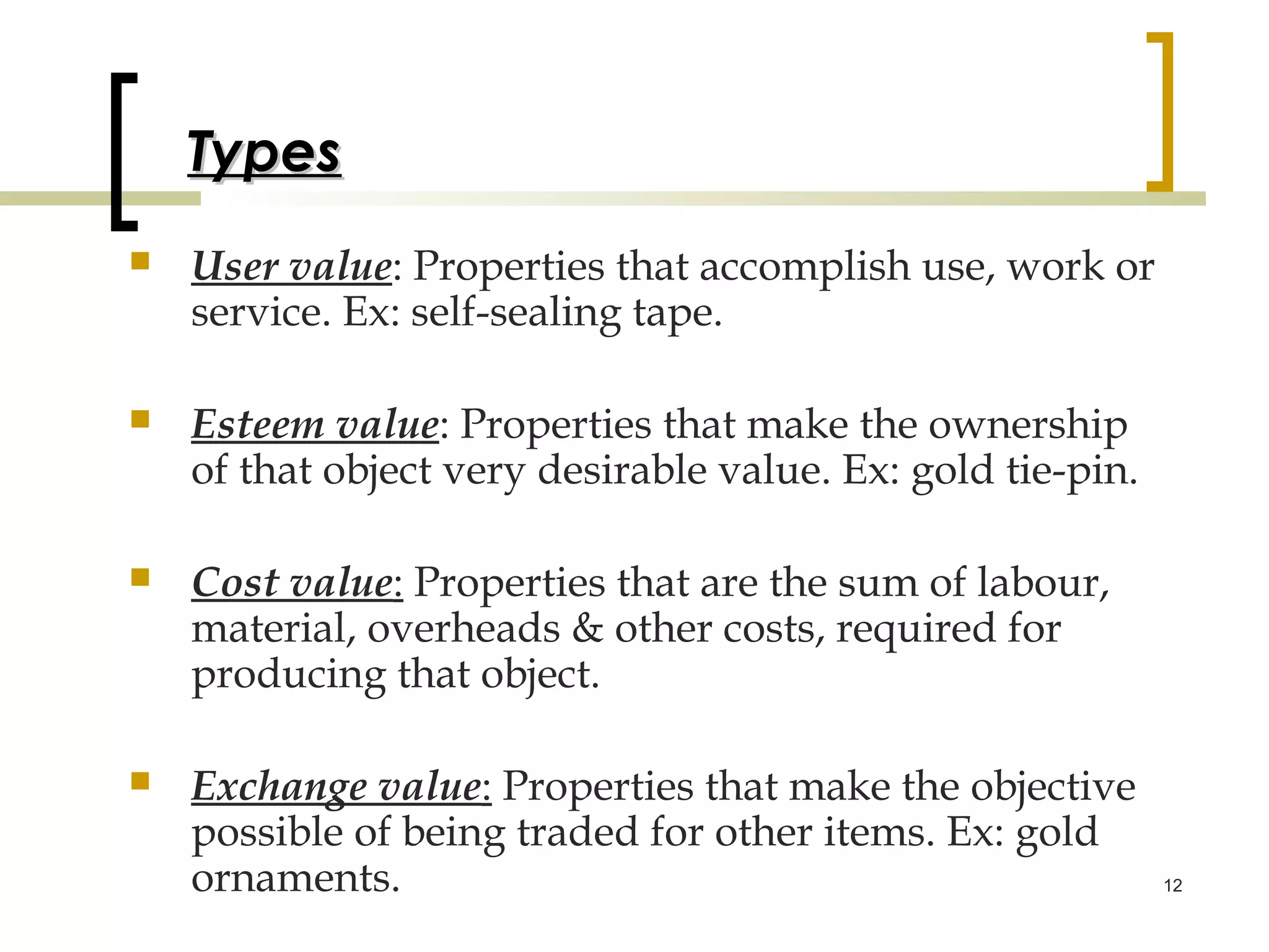 Types
   User value: Properties that accomplish use, work or
    service. Ex: self-sealing tape.

   Esteem value: Properties that make the ownership
    of that object very desirable value. Ex: gold tie-pin.

   Cost value: Properties that are the sum of labour,
    material, overheads & other costs, required for
    producing that object.

   Exchange value: Properties that make the objective
    possible of being traded for other items. Ex: gold
    ornaments.                                               12
 
