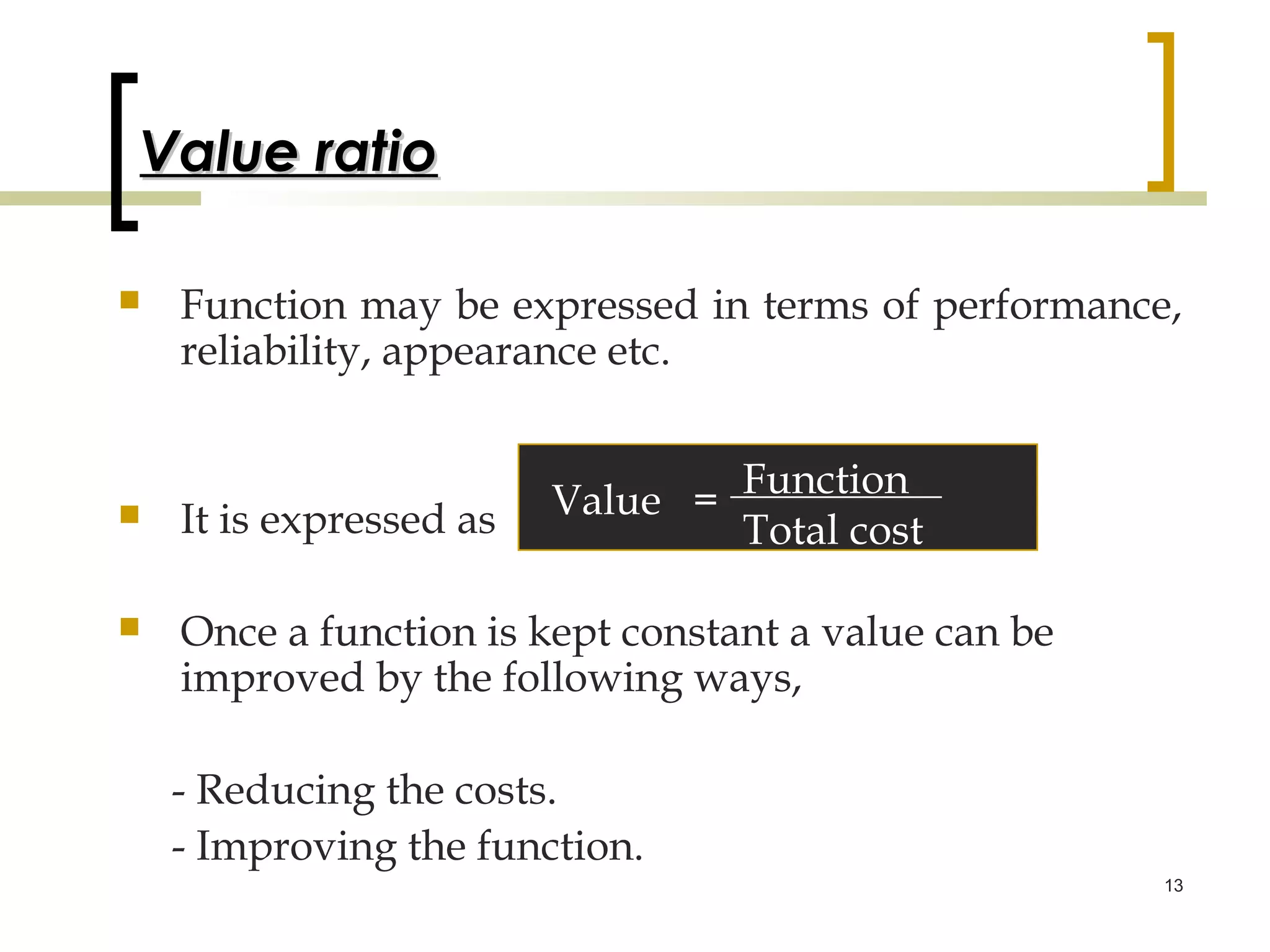 Value ratio

   Function may be expressed in terms of performance,
    reliability, appearance etc.


   It is expressed as   Value = Function
                                 Total cost

   Once a function is kept constant a value can be
    improved by the following ways,

    - Reducing the costs.
    - Improving the function.
                                                      13
 