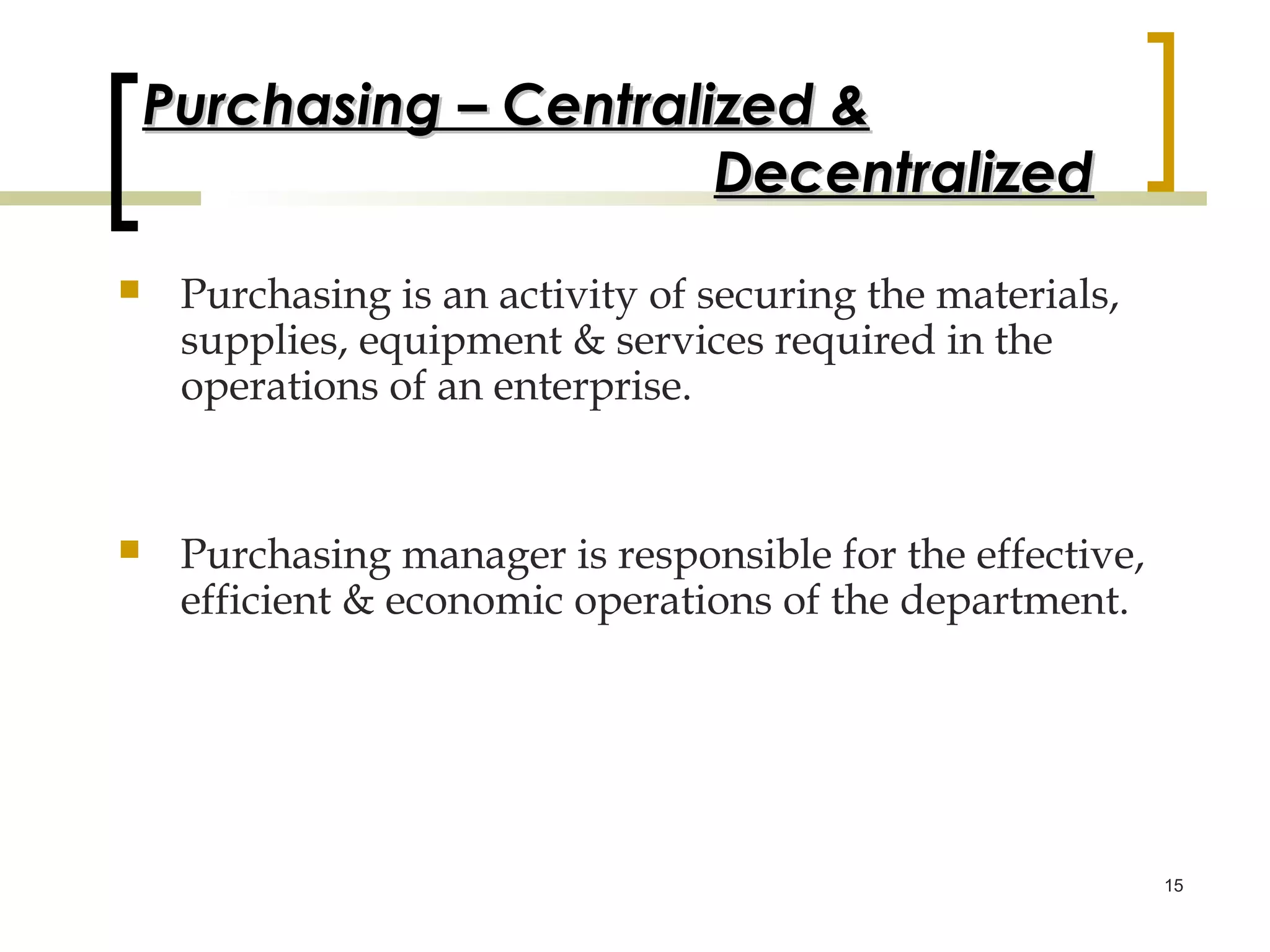 Purchasing – Centralized &
                         Decentralized
    Purchasing is an activity of securing the materials,
     supplies, equipment & services required in the
     operations of an enterprise.


    Purchasing manager is responsible for the effective,
     efficient & economic operations of the department.




                                                            15
 