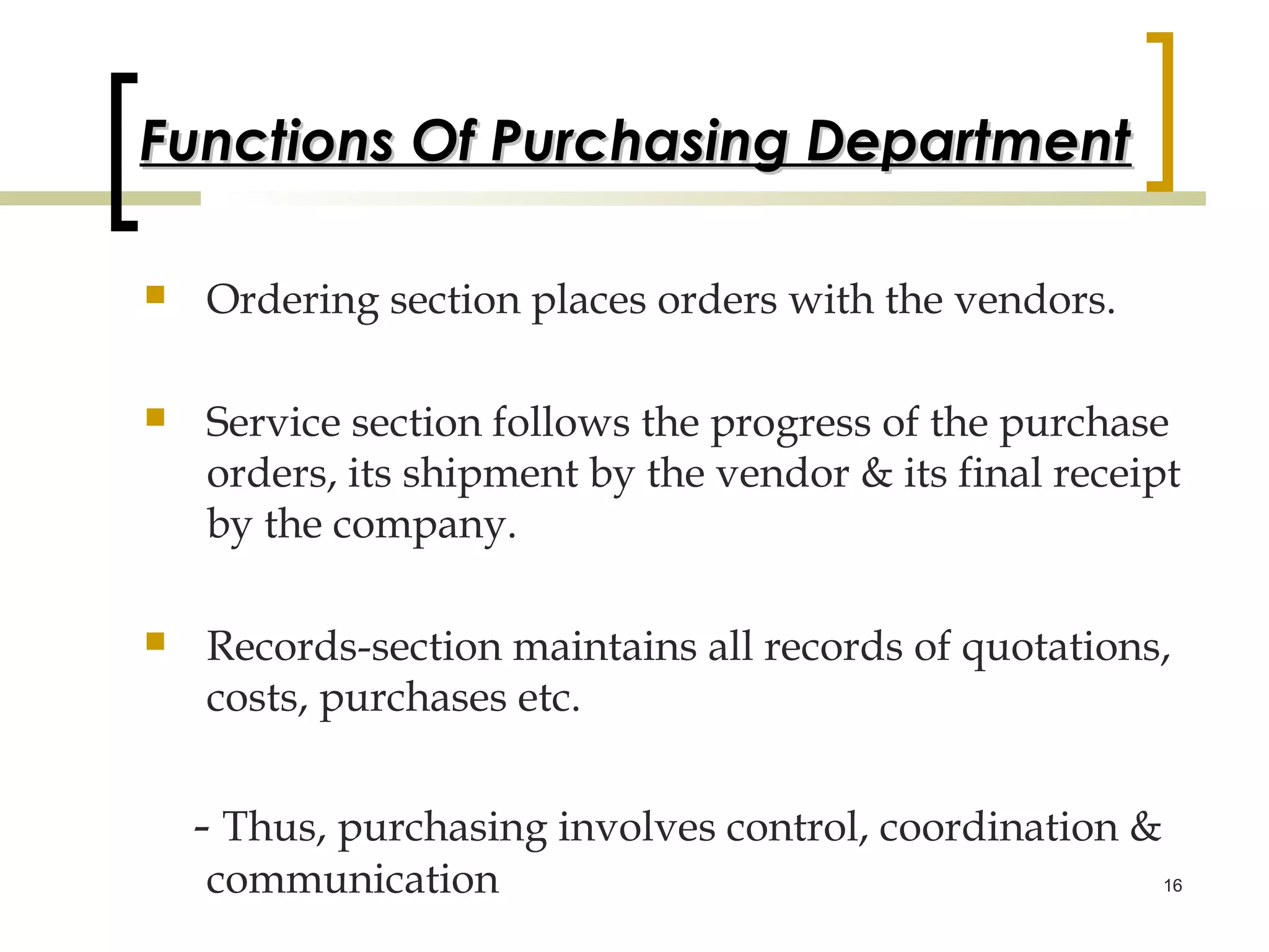 Functions Of Purchasing Department

   Ordering section places orders with the vendors.

   Service section follows the progress of the purchase
    orders, its shipment by the vendor & its final receipt
    by the company.

   Records-section maintains all records of quotations,
    costs, purchases etc.


    - Thus, purchasing involves control, coordination &
    communication                                         16
 
