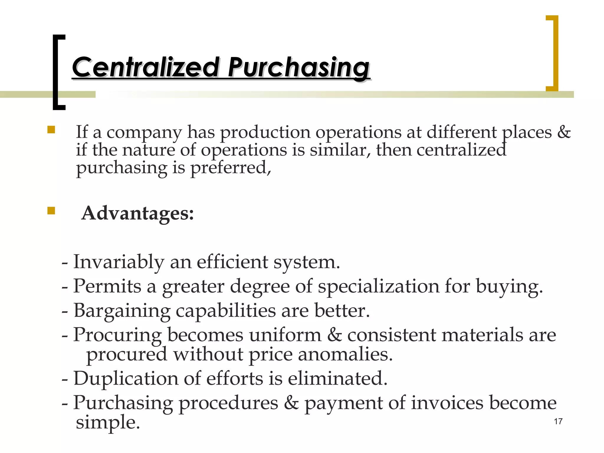 Centralized Purchasing

    If a company has production operations at different places &
     if the nature of operations is similar, then centralized
     purchasing is preferred,

     Advantages:

    - Invariably an efficient system.
    - Permits a greater degree of specialization for buying.
    - Bargaining capabilities are better.
    - Procuring becomes uniform & consistent materials are
        procured without price anomalies.
    - Duplication of efforts is eliminated.
    - Purchasing procedures & payment of invoices become
      simple.                                                17
 