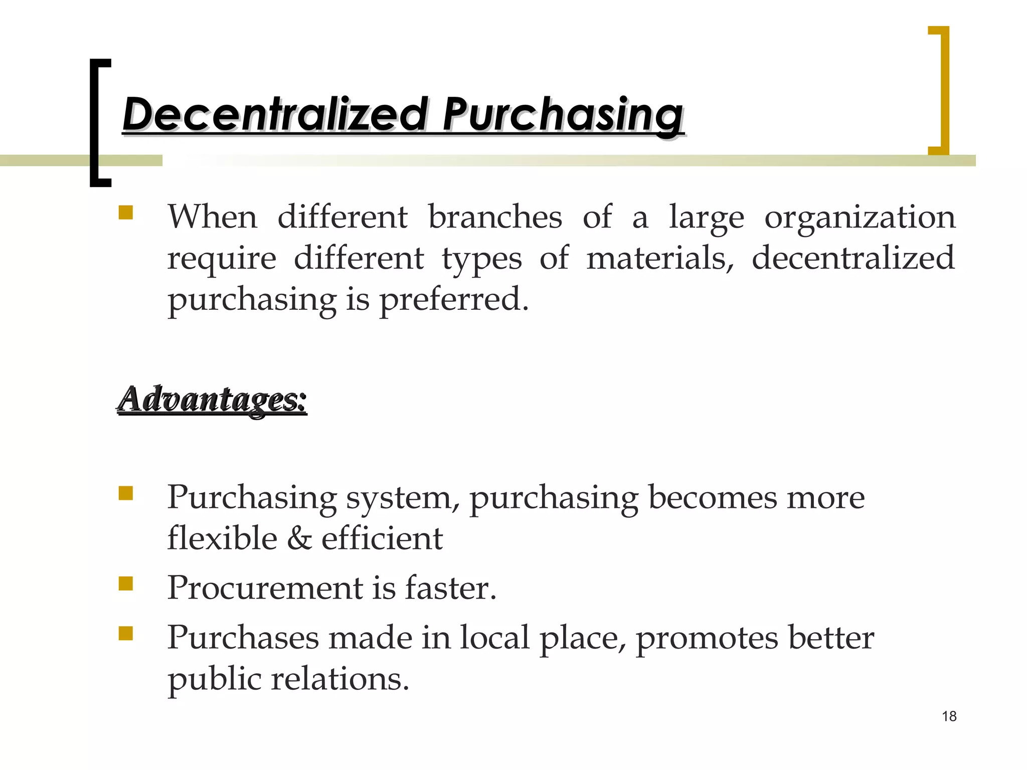 Decentralized Purchasing

   When different branches of a large organization
    require different types of materials, decentralized
    purchasing is preferred.

Advantages:

   Purchasing system, purchasing becomes more
    flexible & efficient
   Procurement is faster.
   Purchases made in local place, promotes better
    public relations.
                                                      18
 