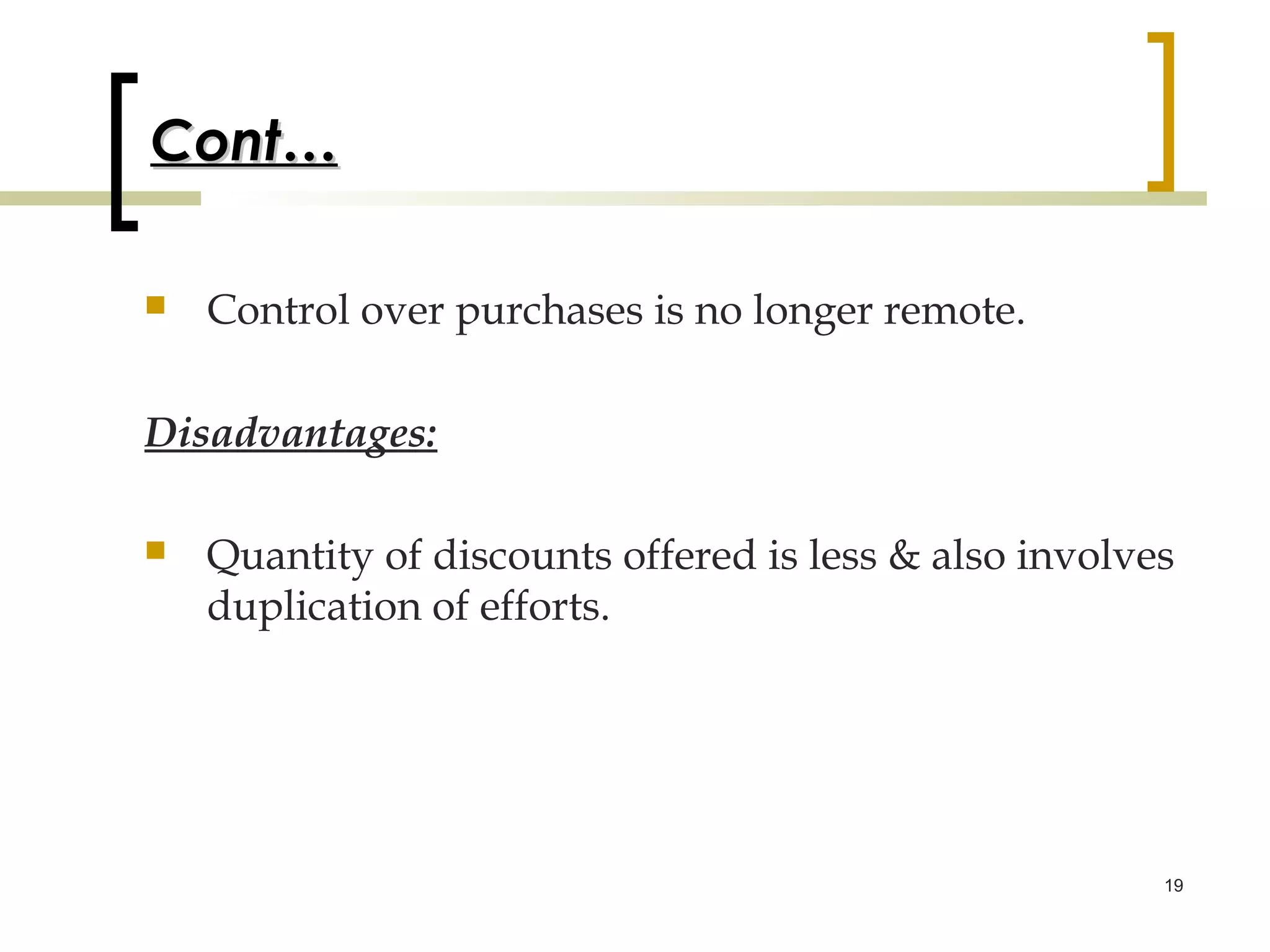 Cont…

   Control over purchases is no longer remote.

Disadvantages:

   Quantity of discounts offered is less & also involves
    duplication of efforts.




                                                        19
 