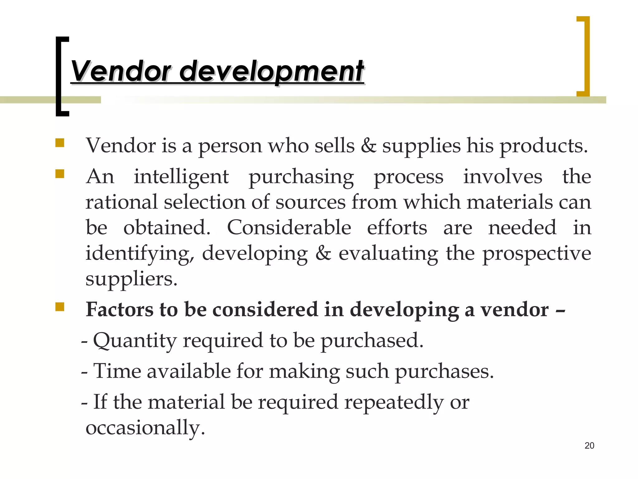 Vendor development

    Vendor is a person who sells & supplies his products.
    An intelligent purchasing process involves the
     rational selection of sources from which materials can
     be obtained. Considerable efforts are needed in
     identifying, developing & evaluating the prospective
     suppliers.
    Factors to be considered in developing a vendor –
    - Quantity required to be purchased.
    - Time available for making such purchases.
    - If the material be required repeatedly or
     occasionally.
                                                          20
 