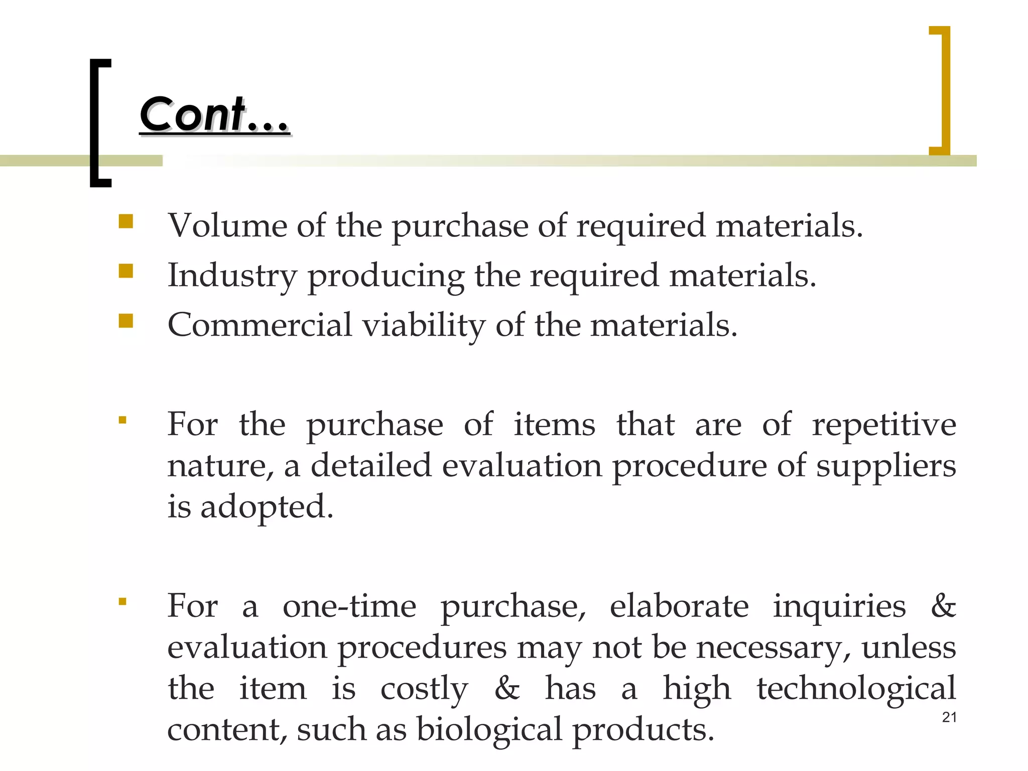 Cont…

   Volume of the purchase of required materials.
   Industry producing the required materials.
   Commercial viability of the materials.

   For the purchase of items that are of repetitive
    nature, a detailed evaluation procedure of suppliers
    is adopted.

   For a one-time purchase, elaborate inquiries &
    evaluation procedures may not be necessary, unless
    the item is costly & has a high technological
    content, such as biological products.
                                                     21
 