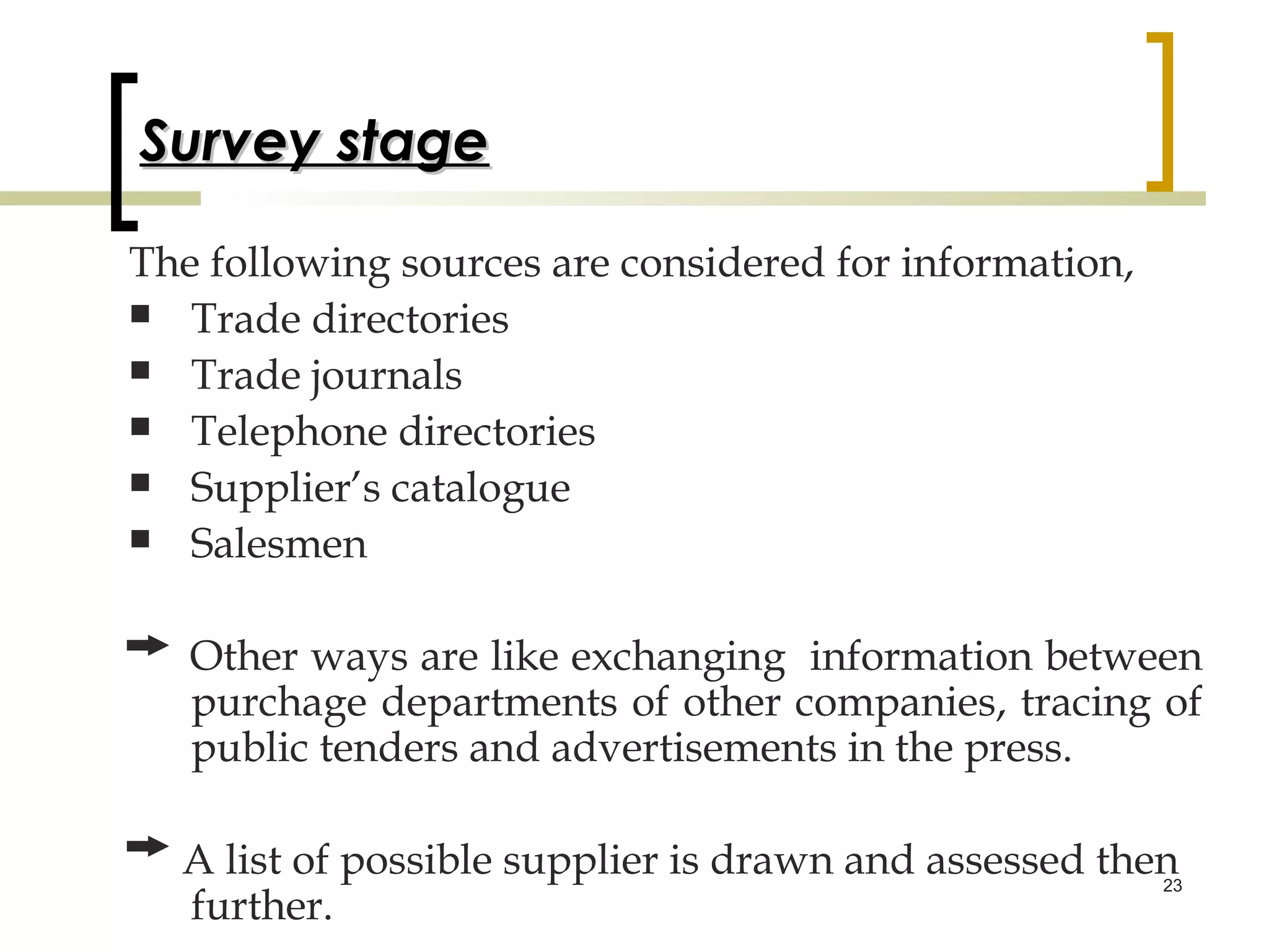 Survey stage

The following sources are considered for information,
 Trade directories
 Trade journals
 Telephone directories
 Supplier’s catalogue
 Salesmen



   Other ways are like exchanging information between
   purchage departments of other companies, tracing of
   public tenders and advertisements in the press.

  A list of possible supplier is drawn and assessed then
                                                       23
  further.
 