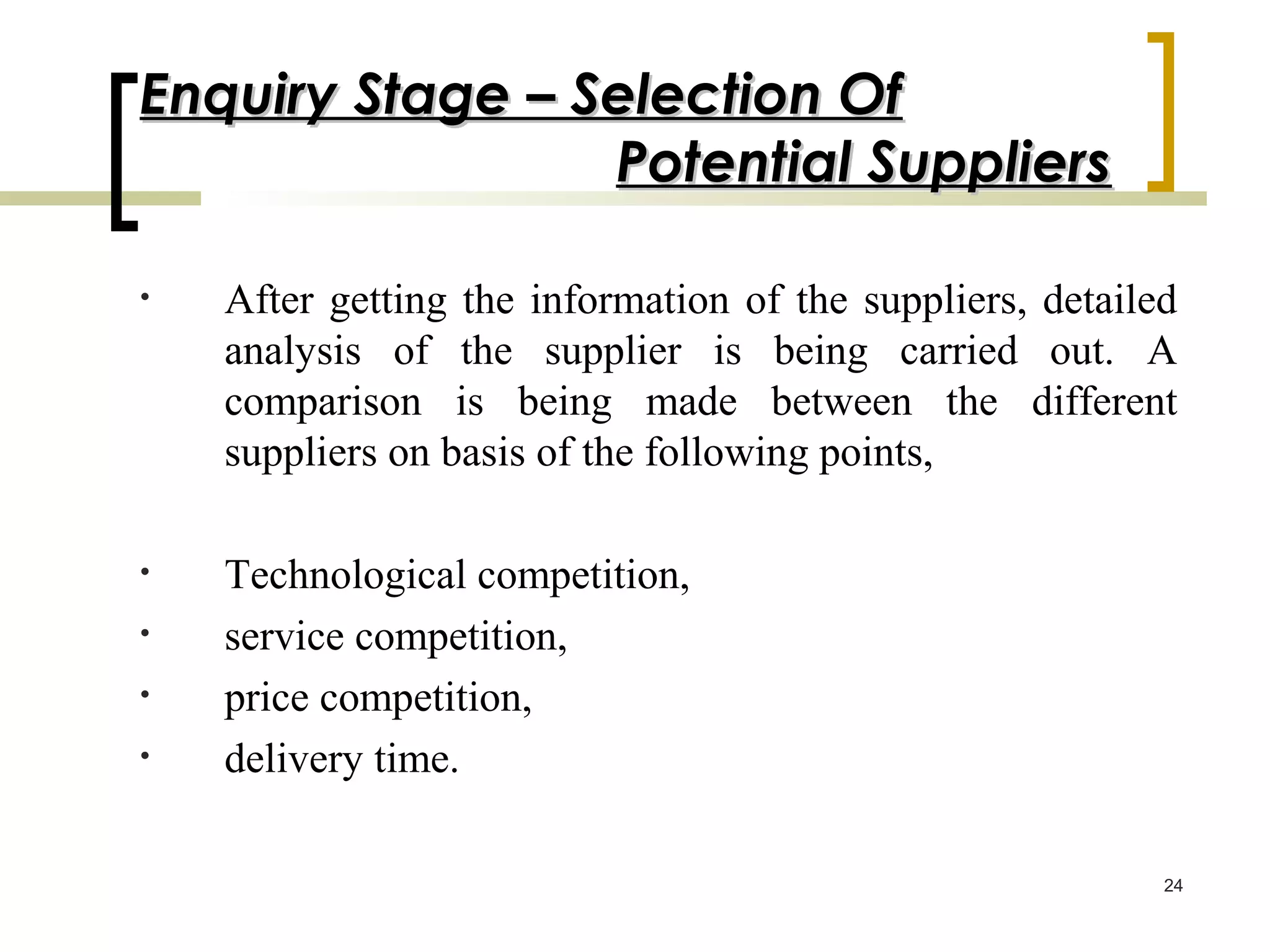 Enquiry Stage – Selection Of
                 Potential Suppliers

•   After getting the information of the suppliers, detailed
    analysis of the supplier is being carried out. A
    comparison is being made between the different
    suppliers on basis of the following points,

•   Technological competition,
•   service competition,
•   price competition,
•   delivery time.

                                                           24
 