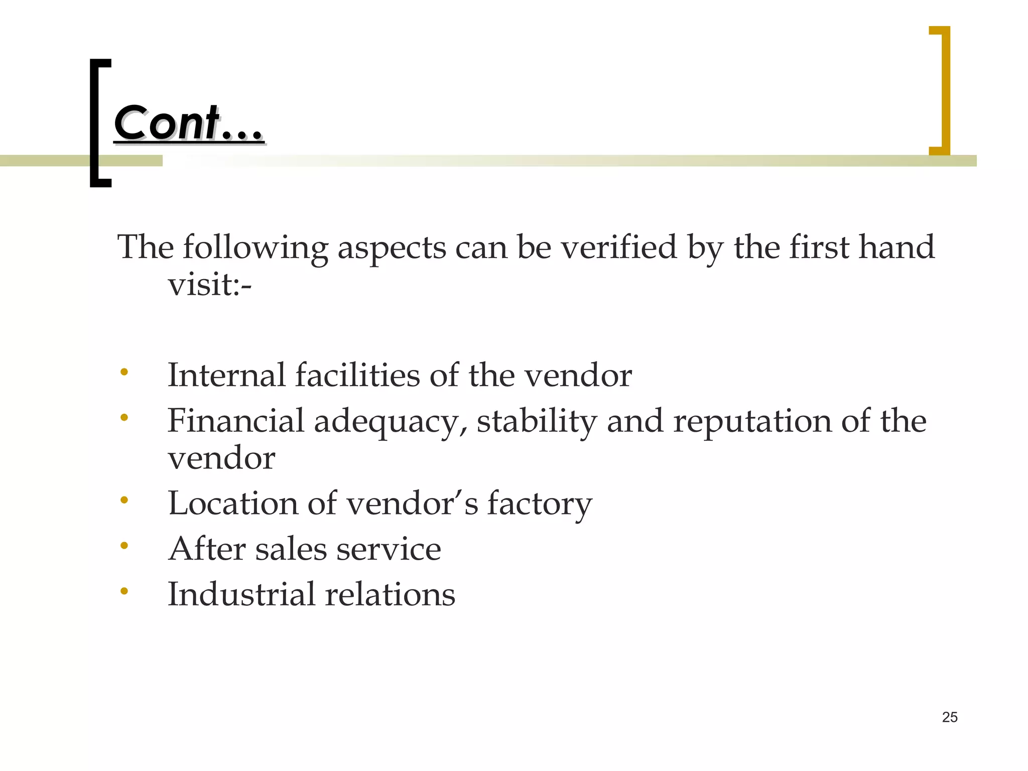 Cont…

The following aspects can be verified by the first hand
   visit:-

•   Internal facilities of the vendor
•   Financial adequacy, stability and reputation of the
    vendor
•   Location of vendor’s factory
•   After sales service
•   Industrial relations


                                                          25
 