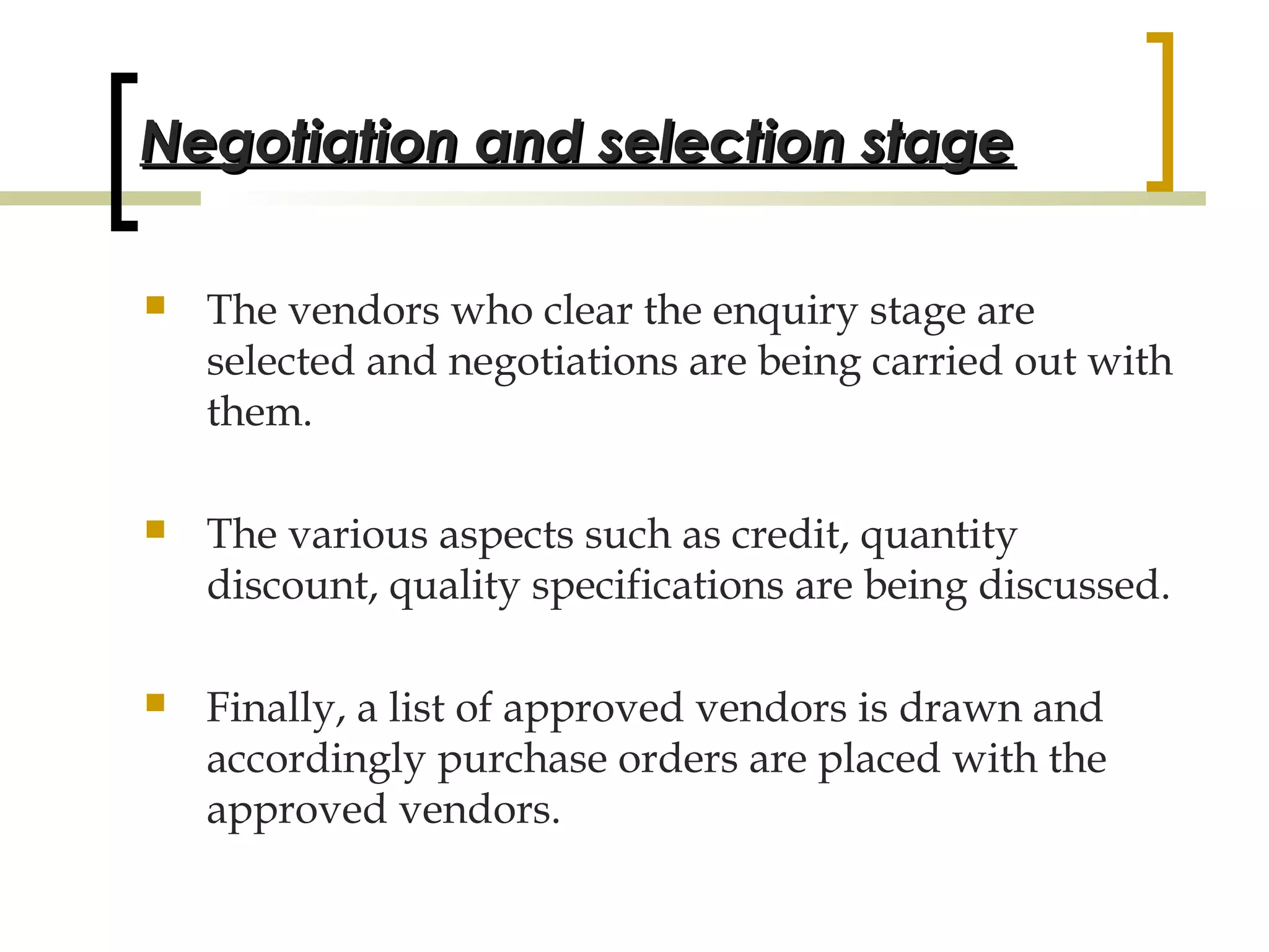 Negotiation and selection stage

   The vendors who clear the enquiry stage are
    selected and negotiations are being carried out with
    them.

   The various aspects such as credit, quantity
    discount, quality specifications are being discussed.

   Finally, a list of approved vendors is drawn and
    accordingly purchase orders are placed with the
    approved vendors.
                                                        26
 