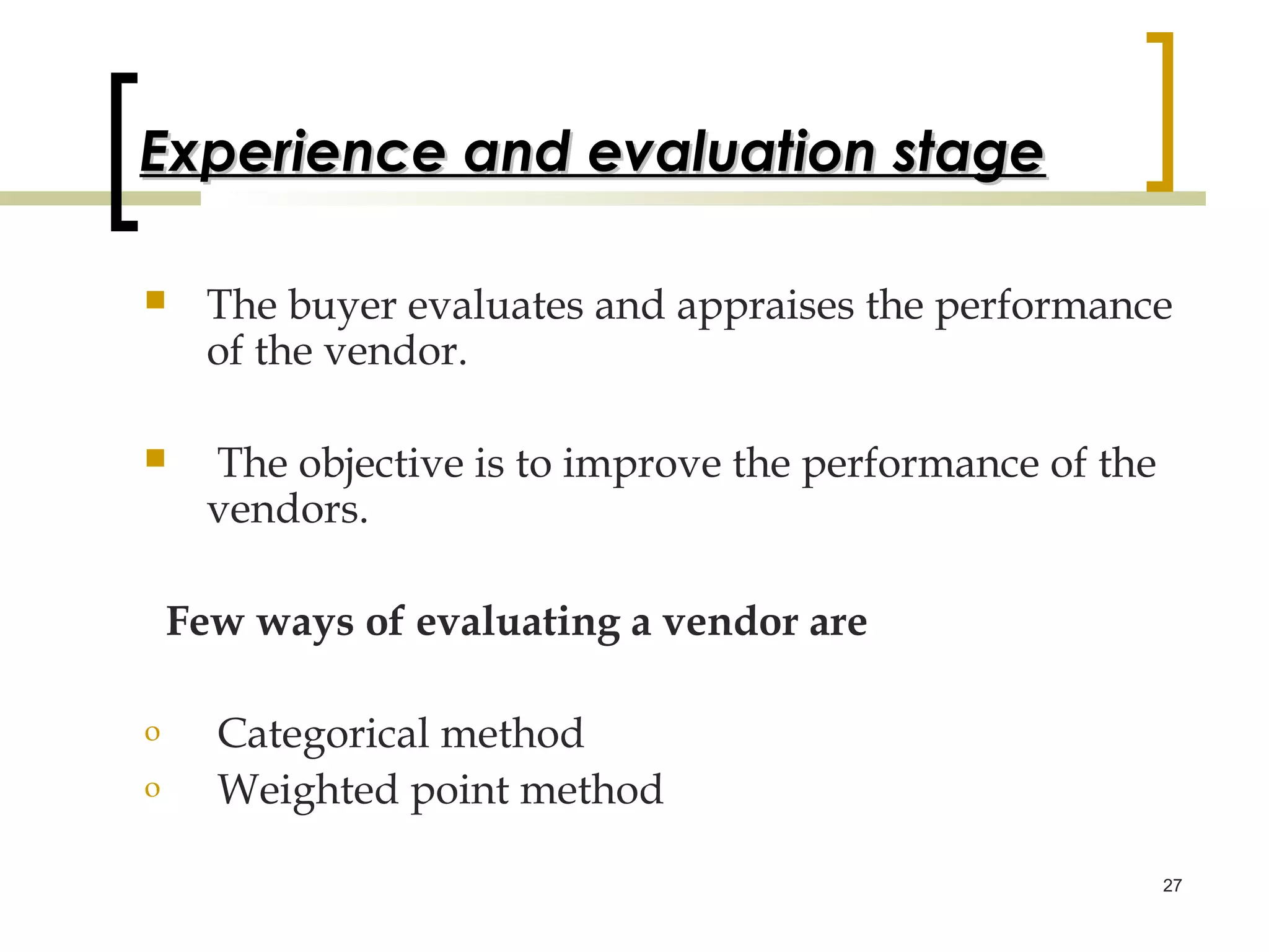 Experience and evaluation stage

     The buyer evaluates and appraises the performance
      of the vendor.

     The objective is to improve the performance of the
      vendors.

    Few ways of evaluating a vendor are

o     Categorical method
o     Weighted point method

                                                           27
 