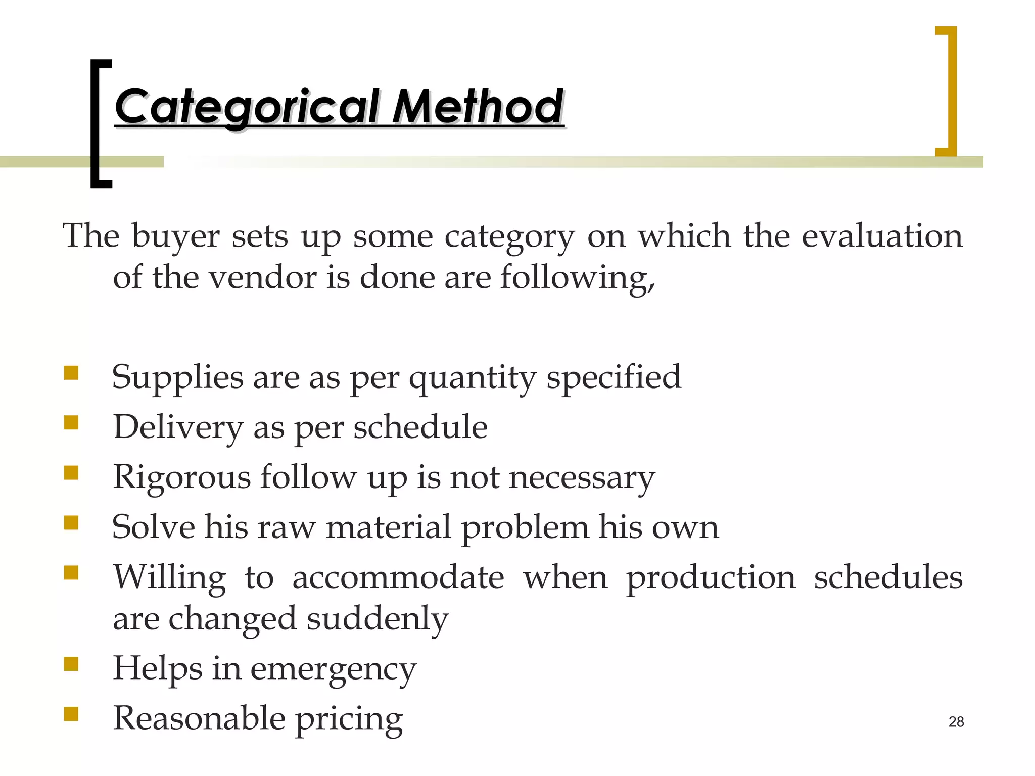 Categorical Method

The buyer sets up some category on which the evaluation
   of the vendor is done are following,

   Supplies are as per quantity specified
   Delivery as per schedule
   Rigorous follow up is not necessary
   Solve his raw material problem his own
   Willing to accommodate when production schedules
    are changed suddenly
   Helps in emergency
   Reasonable pricing                             28
 
