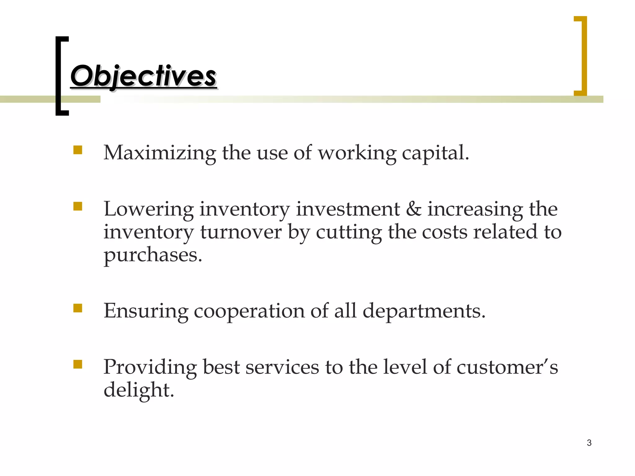 Objectives

   Maximizing the use of working capital.

   Lowering inventory investment & increasing the
    inventory turnover by cutting the costs related to
    purchases.

   Ensuring cooperation of all departments.

   Providing best services to the level of customer’s
    delight.

                                                         3
 