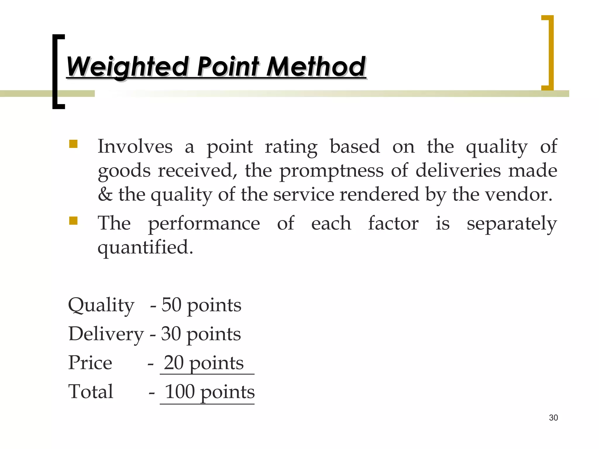 Weighted Point Method

   Involves a point rating based on the quality of
    goods received, the promptness of deliveries made
    & the quality of the service rendered by the vendor.
   The performance of each factor is separately
    quantified.

Quality - 50 points
Delivery - 30 points
Price    - 20 points
Total    - 100 points
                                                       30
 