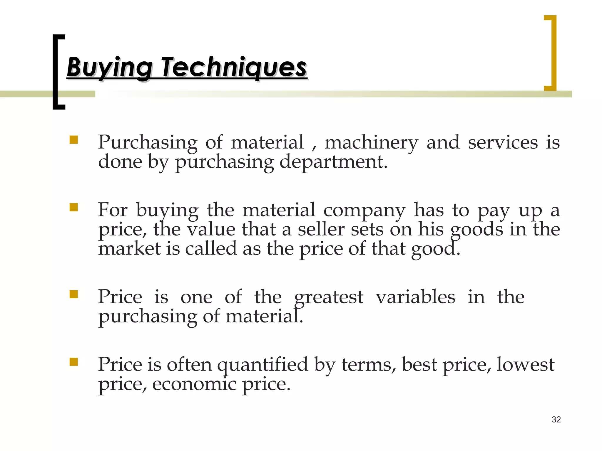 Buying Techniques

   Purchasing of material , machinery and services is
    done by purchasing department.

   For buying the material company has to pay up a
    price, the value that a seller sets on his goods in the
    market is called as the price of that good.

   Price is one of the greatest variables in the
    purchasing of material.

   Price is often quantified by terms, best price, lowest
    price, economic price.
                                                         32
 