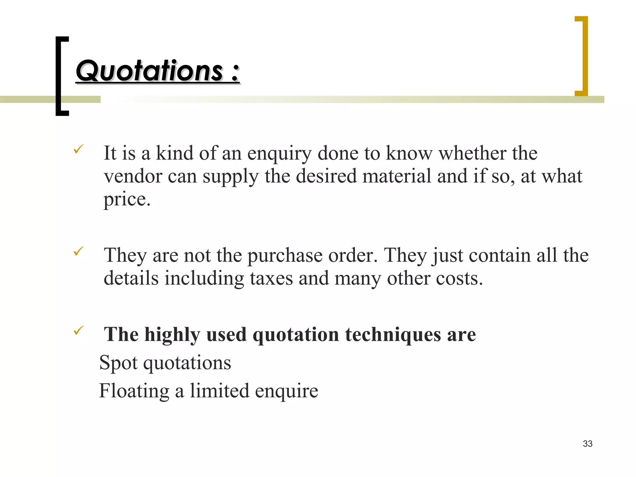 Quotations :

   It is a kind of an enquiry done to know whether the
    vendor can supply the desired material and if so, at what
    price.

   They are not the purchase order. They just contain all the
    details including taxes and many other costs.

   The highly used quotation techniques are
    Spot quotations
    Floating a limited enquire

                                                                33
 