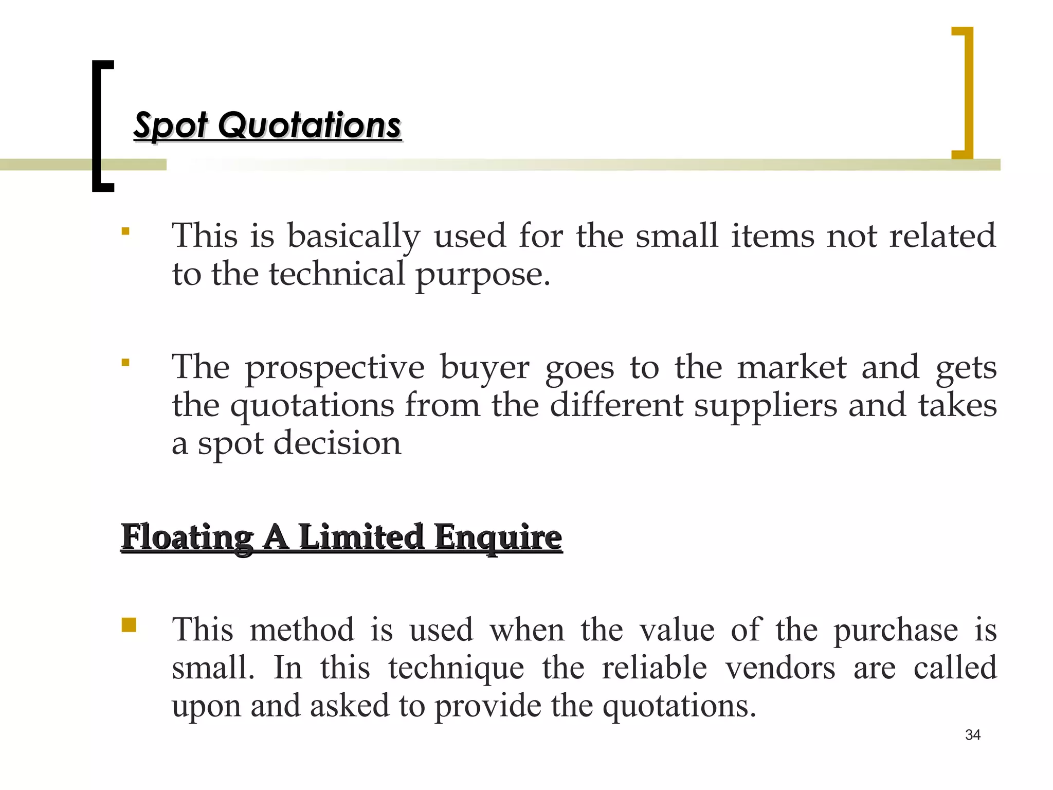 Spot Quotations

     This is basically used for the small items not related
      to the technical purpose.

     The prospective buyer goes to the market and gets
      the quotations from the different suppliers and takes
      a spot decision

Floating A Limited Enquire

     This method is used when the value of the purchase is
      small. In this technique the reliable vendors are called
      upon and asked to provide the quotations.
                                                           34
 
