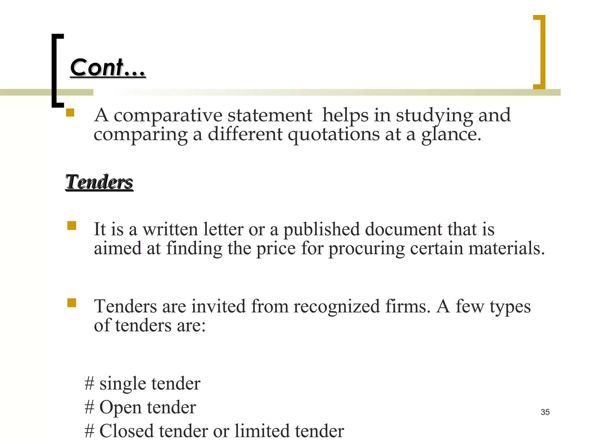 Cont…
    A comparative statement helps in studying and
     comparing a different quotations at a glance.

Tenders

    It is a written letter or a published document that is
     aimed at finding the price for procuring certain materials.


    Tenders are invited from recognized firms. A few types
     of tenders are:

    # single tender
    # Open tender                                              35

    # Closed tender or limited tender
 
