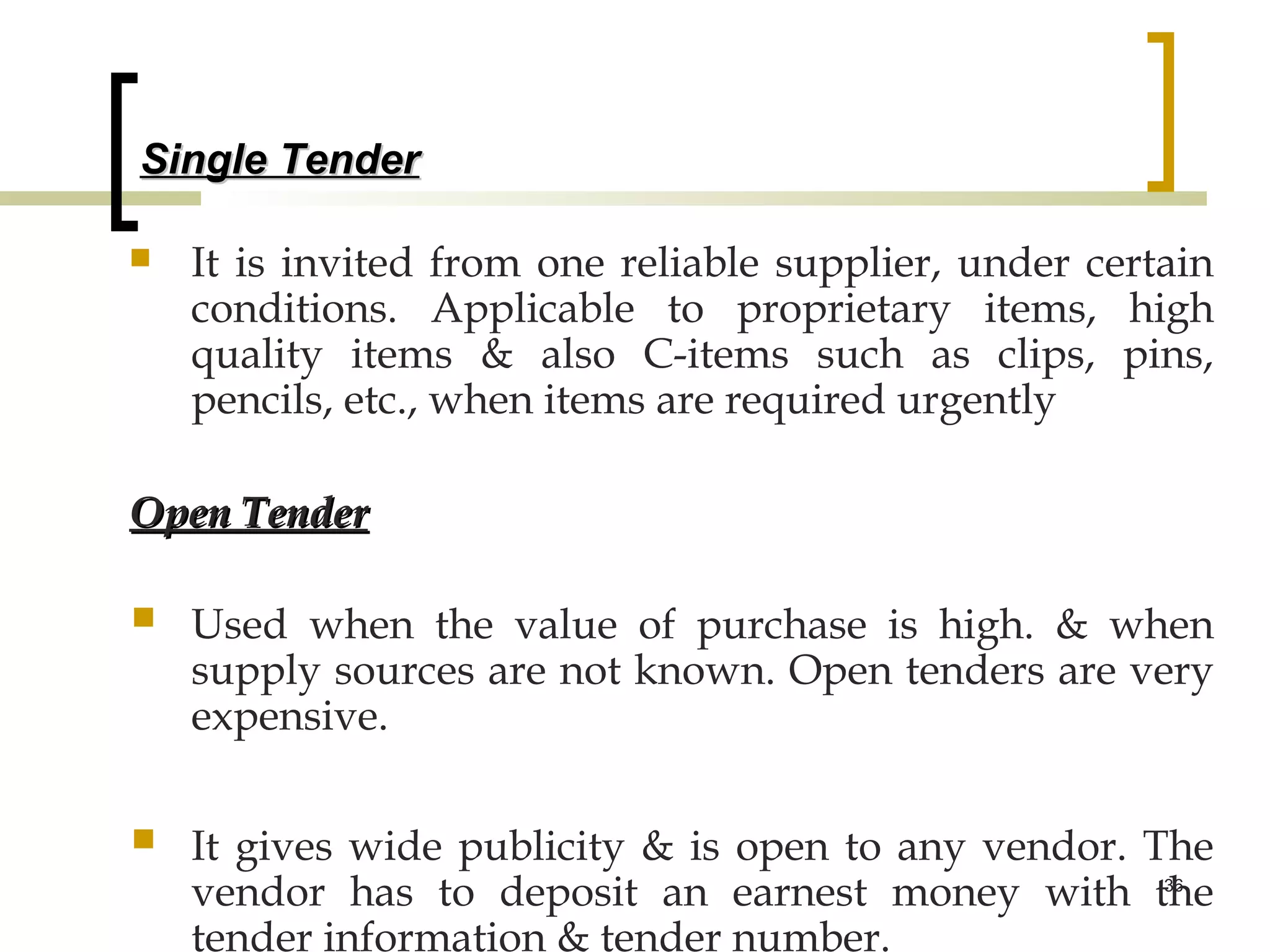 Single Tender

   It is invited from one reliable supplier, under certain
    conditions. Applicable to proprietary items, high
    quality items & also C-items such as clips, pins,
    pencils, etc., when items are required urgently

Open Tender

   Used when the value of purchase is high. & when
    supply sources are not known. Open tenders are very
    expensive.


   It gives wide publicity & is open to any vendor. The
    vendor has to deposit an earnest money with the   36


    tender information & tender number.
 