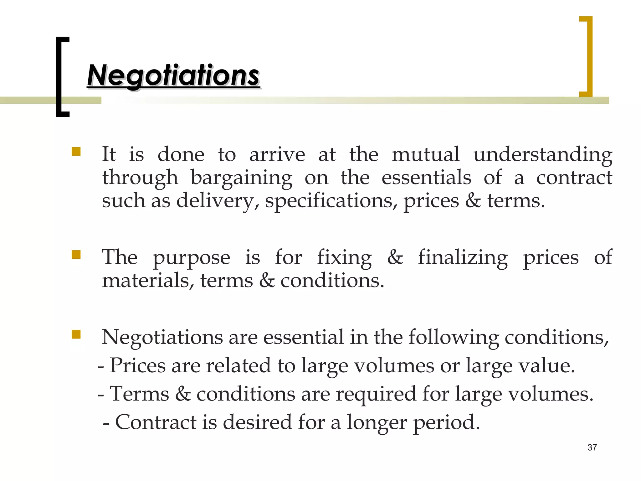 Negotiations

    It is done to arrive at the mutual understanding
     through bargaining on the essentials of a contract
     such as delivery, specifications, prices & terms.

    The purpose is for fixing & finalizing prices of
     materials, terms & conditions.

    Negotiations are essential in the following conditions,
    - Prices are related to large volumes or large value.
    - Terms & conditions are required for large volumes.
     - Contract is desired for a longer period.
                                                         37
 