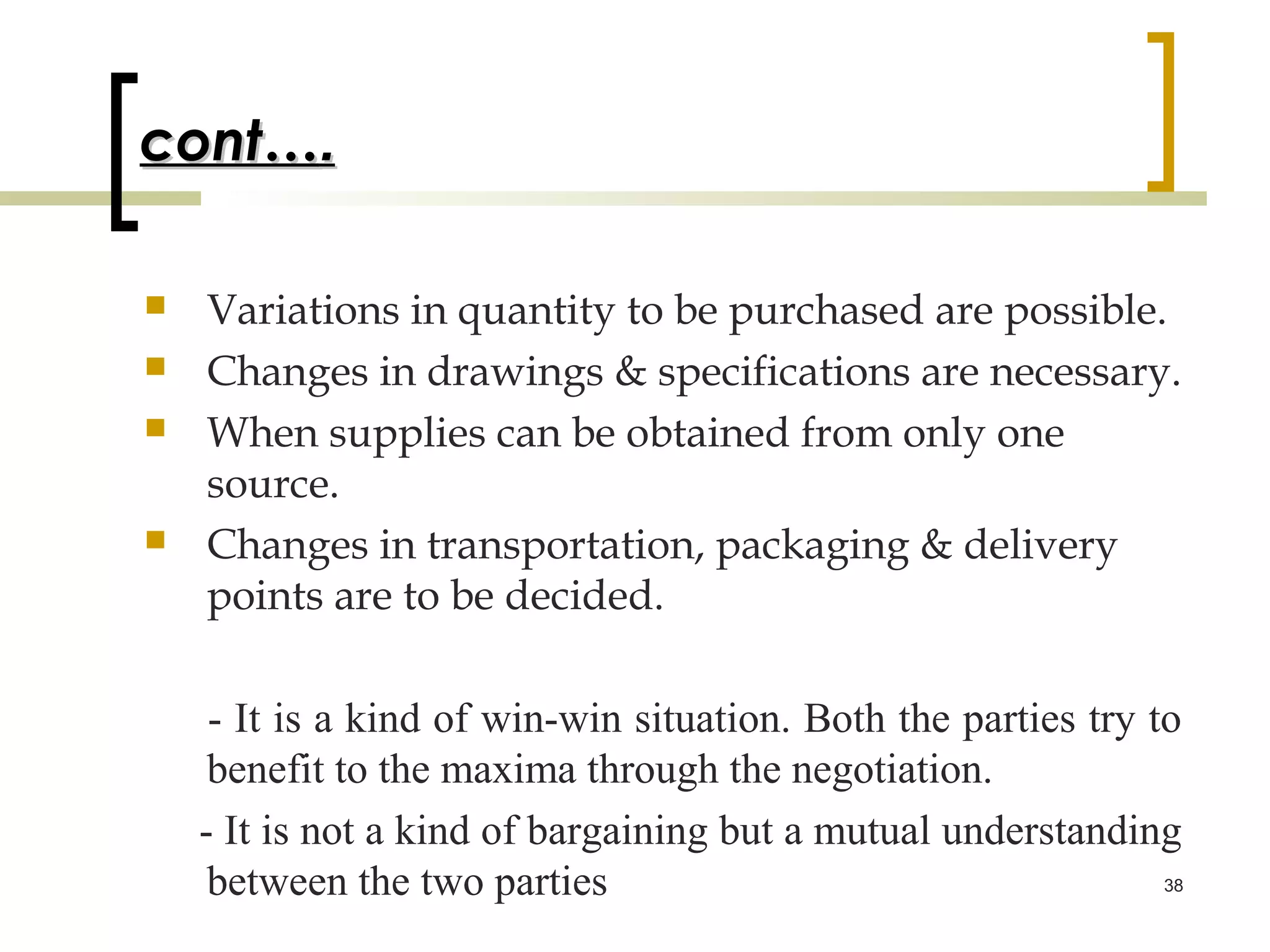 cont….

   Variations in quantity to be purchased are possible.
   Changes in drawings & specifications are necessary.
   When supplies can be obtained from only one
    source.
   Changes in transportation, packaging & delivery
    points are to be decided.

     - It is a kind of win-win situation. Both the parties try to
     benefit to the maxima through the negotiation.
    - It is not a kind of bargaining but a mutual understanding
     between the two parties                                    38
 