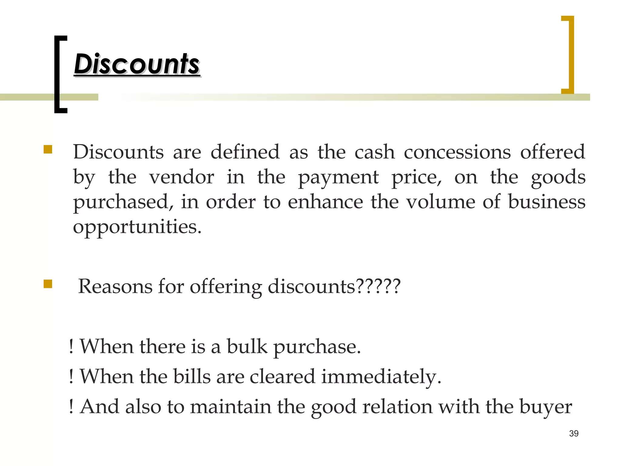 Discounts

   Discounts are defined as the cash concessions offered
    by the vendor in the payment price, on the goods
    purchased, in order to enhance the volume of business
    opportunities.

    Reasons for offering discounts?????

    ! When there is a bulk purchase.
    ! When the bills are cleared immediately.
    ! And also to maintain the good relation with the buyer
                                                          39
 