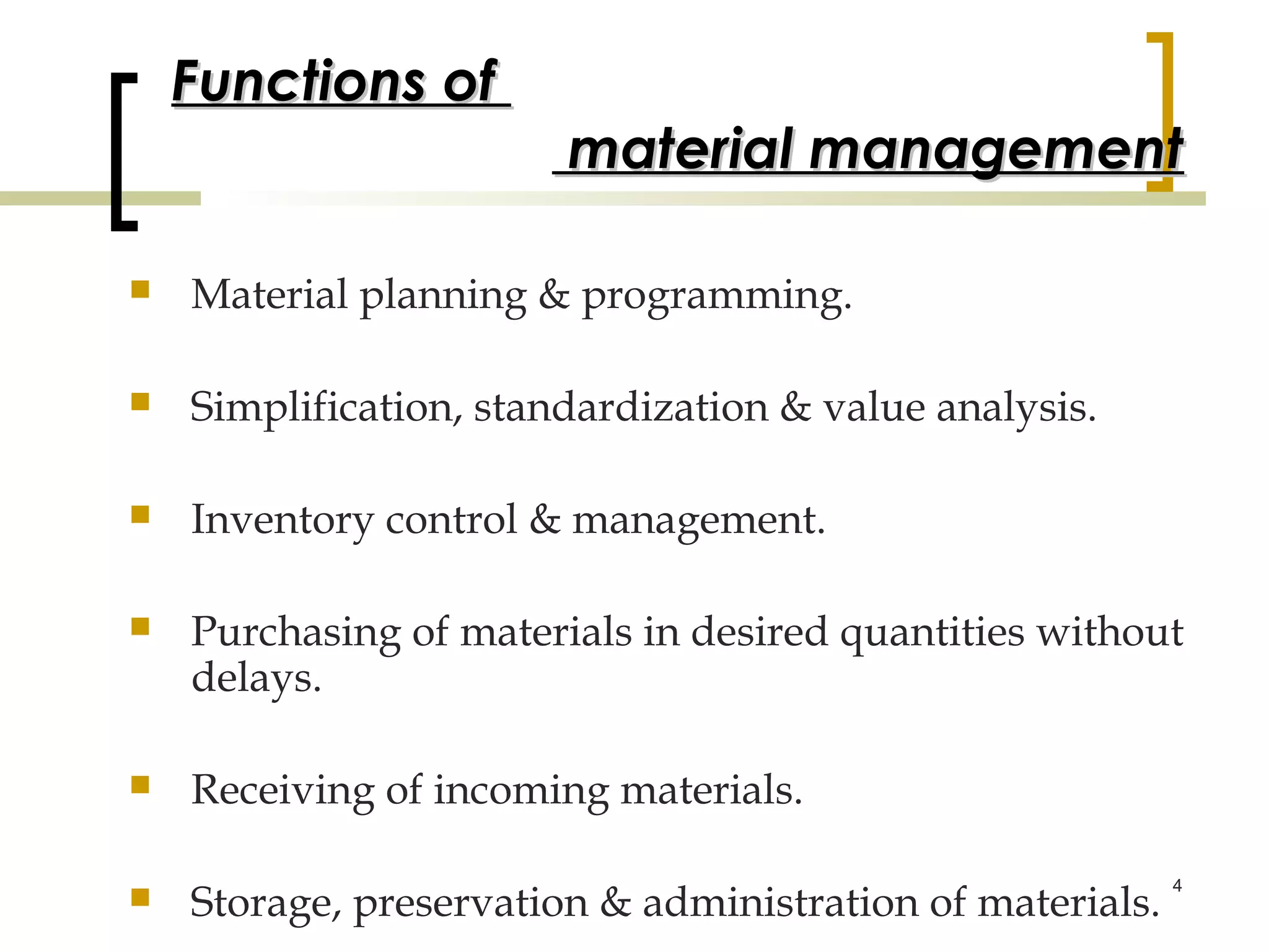 Functions of
                        material management

   Material planning & programming.

   Simplification, standardization & value analysis.

   Inventory control & management.

   Purchasing of materials in desired quantities without
    delays.

   Receiving of incoming materials.

    Storage, preservation & administration of materials.
                                                           4

 