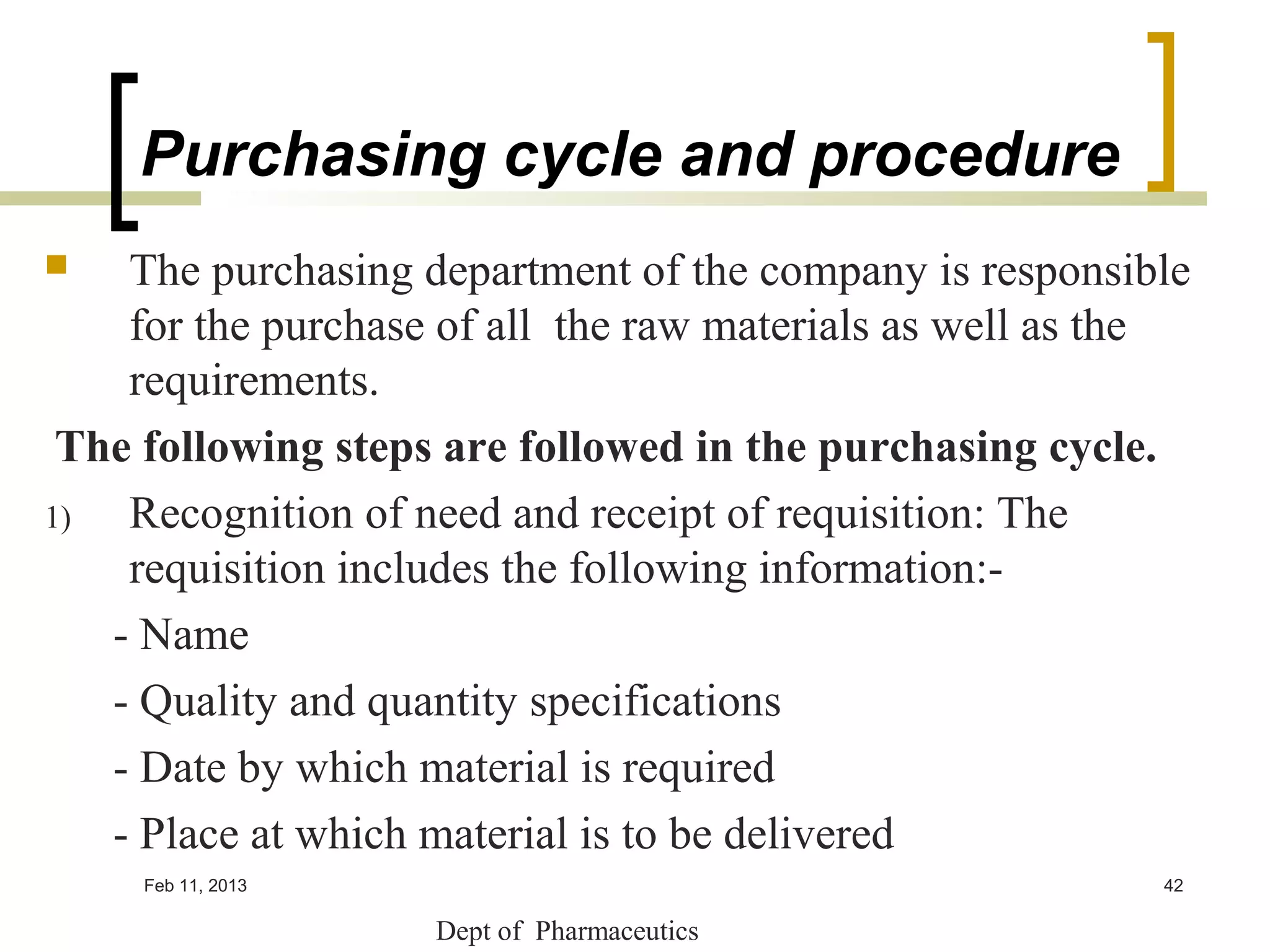 Purchasing cycle and procedure
   The purchasing department of the company is responsible
    for the purchase of all the raw materials as well as the
    requirements.
 The following steps are followed in the purchasing cycle.
1)  Recognition of need and receipt of requisition: The
    requisition includes the following information:-
   - Name
   - Quality and quantity specifications
   - Date by which material is required
   - Place at which material is to be delivered
     Feb 11, 2013                                         42

                    Dept of Pharmaceutics
 