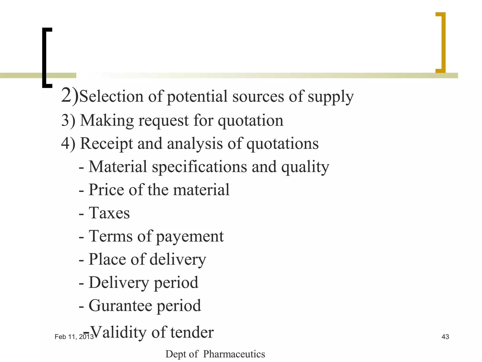 2)Selection of potential sources of supply
 3) Making request for quotation
 4) Receipt and analysis of quotations
    - Material specifications and quality
    - Price of the material
    - Taxes
    - Terms of payement
    - Place of delivery
    - Delivery period
    - Gurantee period
        -Validity of tender
Feb 11, 2013                                  43

                    Dept of Pharmaceutics
 