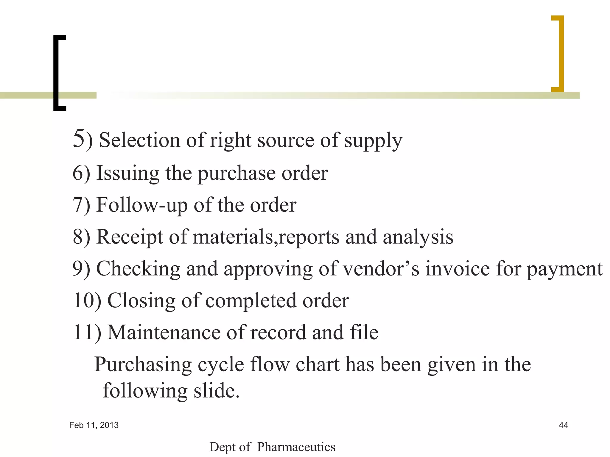 5) Selection of right source of supply
6) Issuing the purchase order
7) Follow-up of the order
8) Receipt of materials,reports and analysis
9) Checking and approving of vendor’s invoice for payment
10) Closing of completed order
11) Maintenance of record and file
   Purchasing cycle flow chart has been given in the
    following slide.
Feb 11, 2013                                        44

               Dept of Pharmaceutics
 