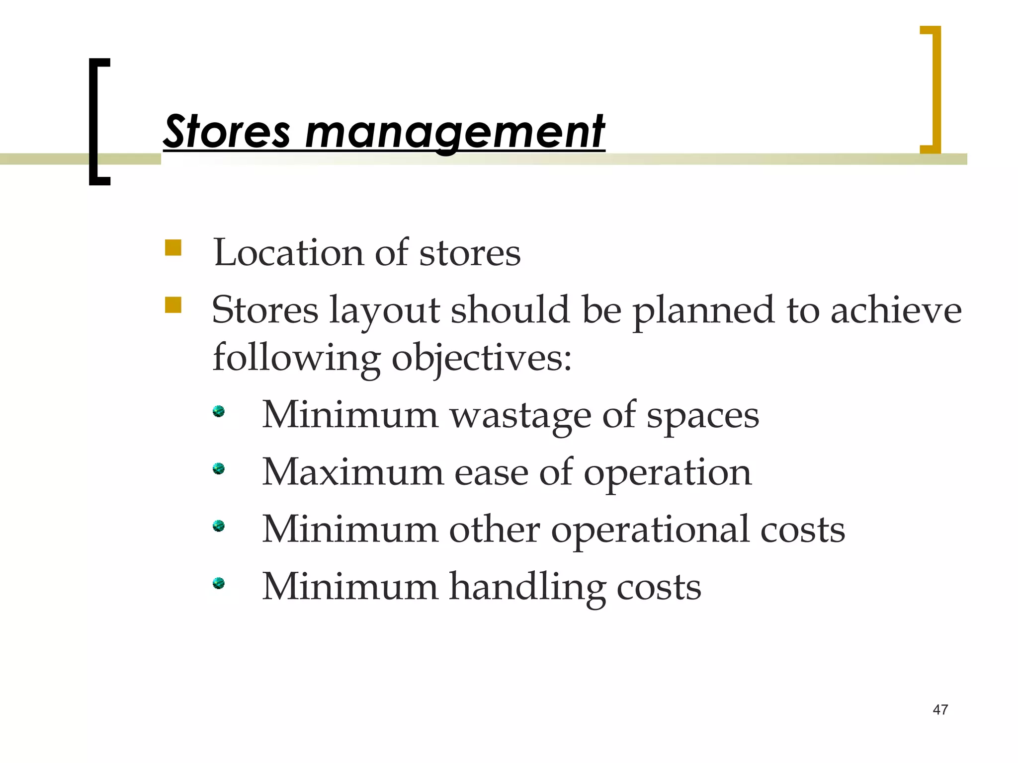 Stores management

   Location of stores
   Stores layout should be planned to achieve
    following objectives:
       Minimum wastage of spaces
       Maximum ease of operation
       Minimum other operational costs
       Minimum handling costs

                                            47
 