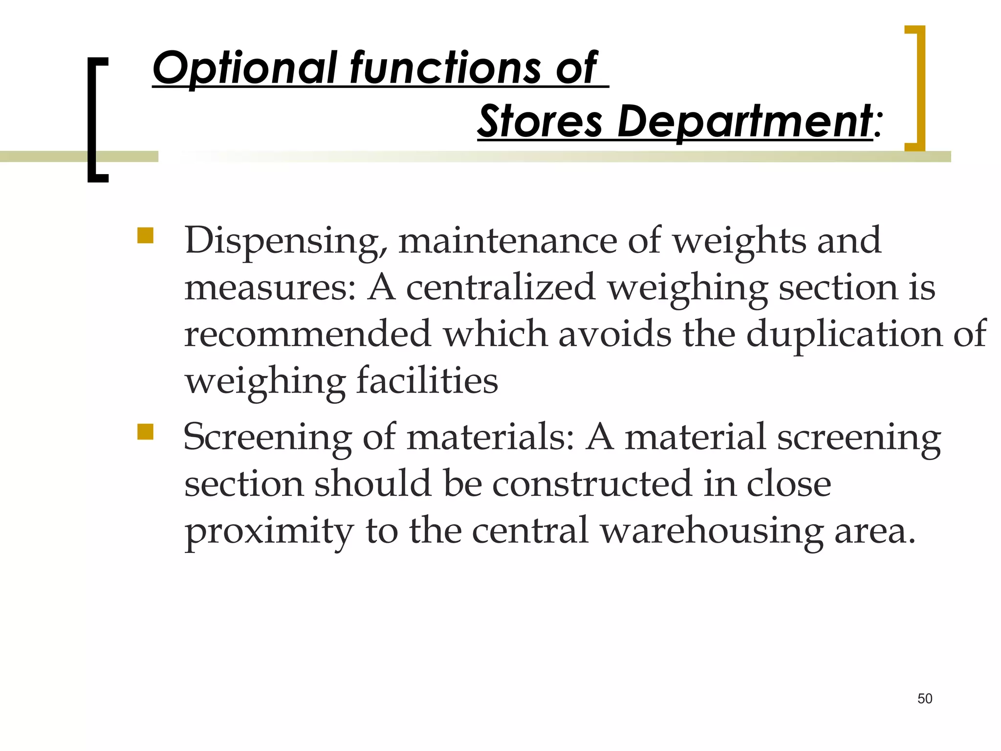 Optional functions of
               Stores Department:

   Dispensing, maintenance of weights and
    measures: A centralized weighing section is
    recommended which avoids the duplication of
    weighing facilities
   Screening of materials: A material screening
    section should be constructed in close
    proximity to the central warehousing area.



                                            50
 