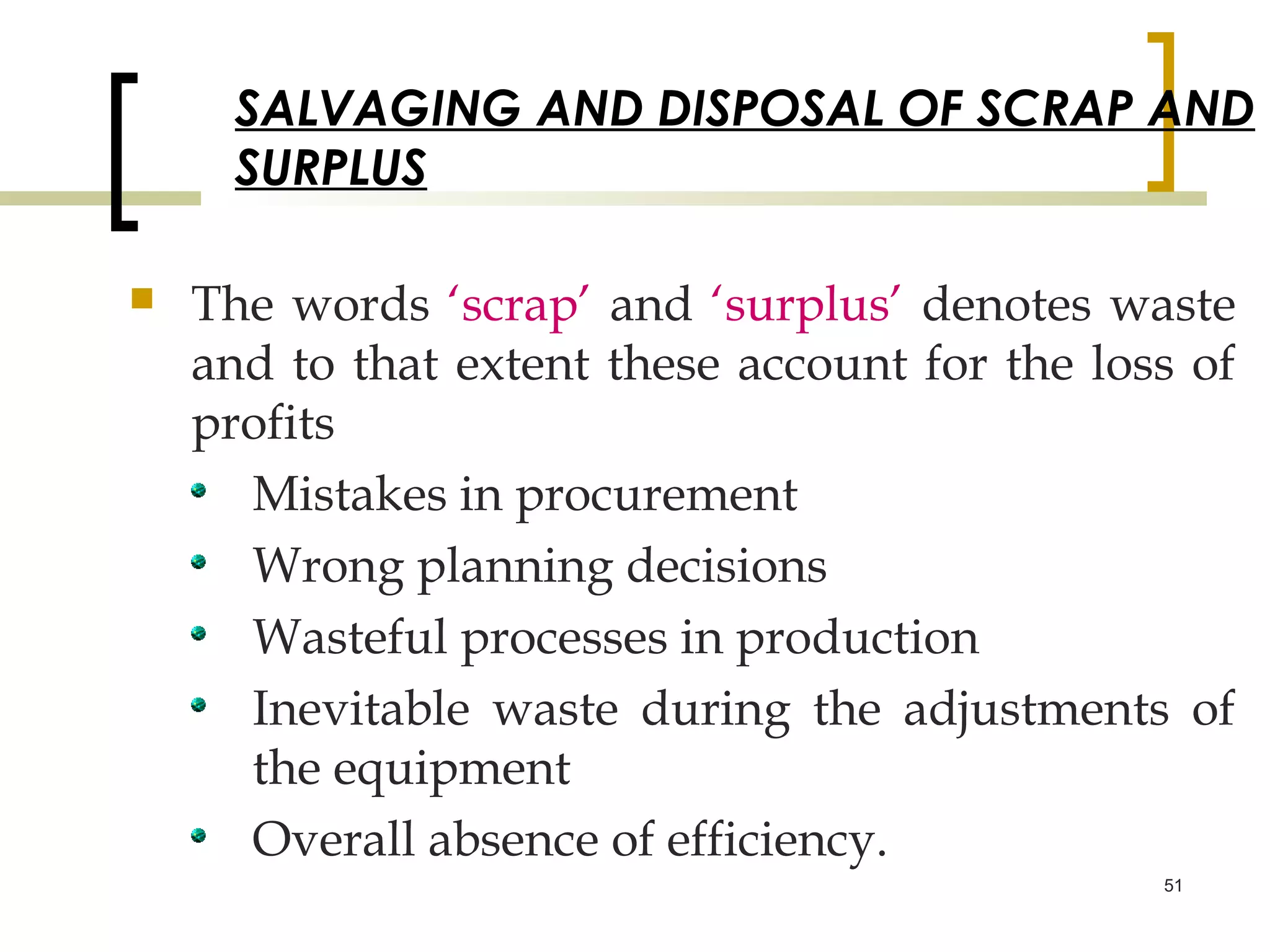 SALVAGING AND DISPOSAL OF SCRAP AND
      SURPLUS

   The words ‘scrap’ and ‘surplus’ denotes waste
    and to that extent these account for the loss of
    profits
      Mistakes in procurement
      Wrong planning decisions
      Wasteful processes in production
      Inevitable waste during the adjustments of
      the equipment
      Overall absence of efficiency.
                                                51
 