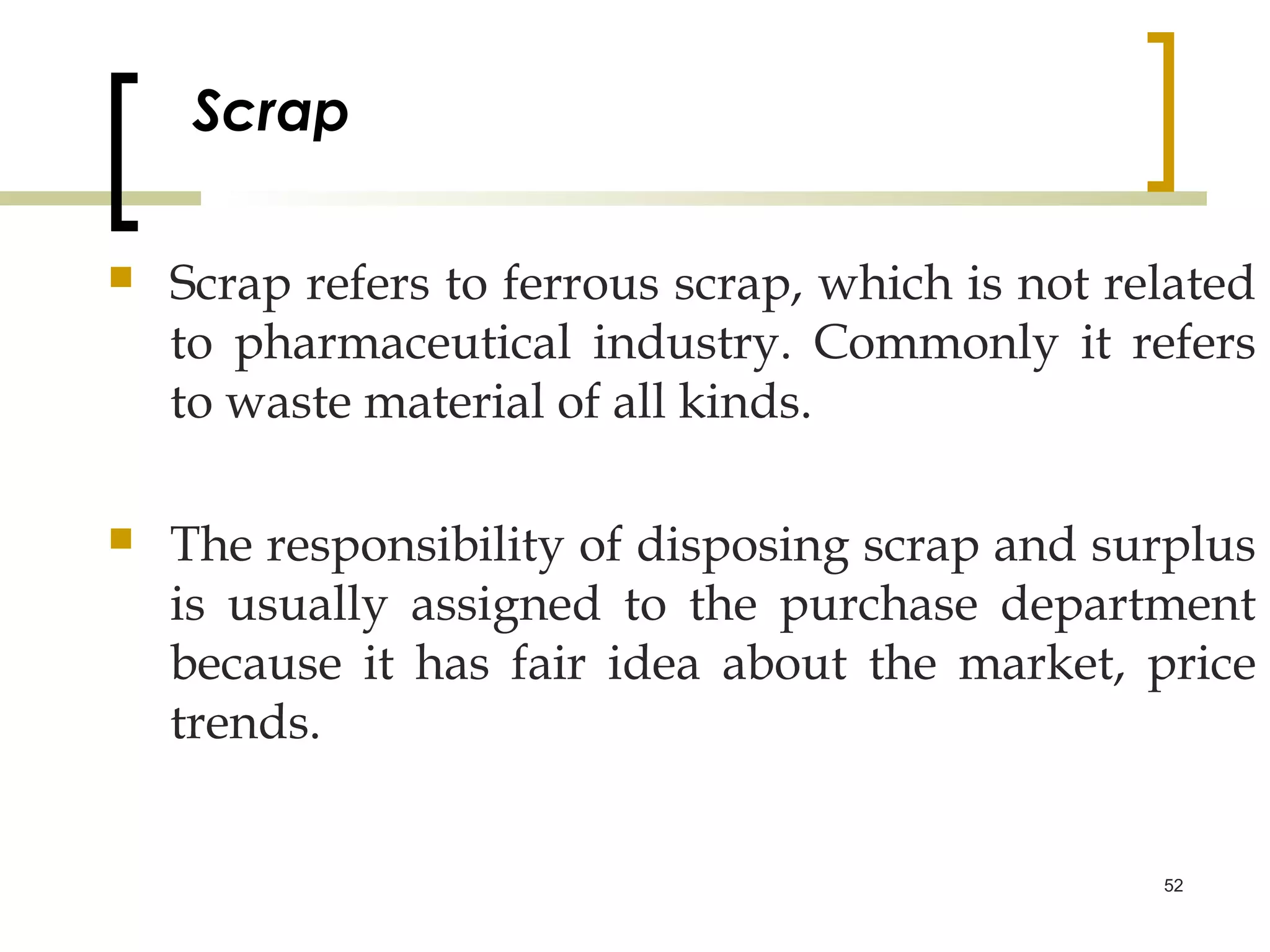 Scrap

   Scrap refers to ferrous scrap, which is not related
    to pharmaceutical industry. Commonly it refers
    to waste material of all kinds.

   The responsibility of disposing scrap and surplus
    is usually assigned to the purchase department
    because it has fair idea about the market, price
    trends.


                                                  52
 
