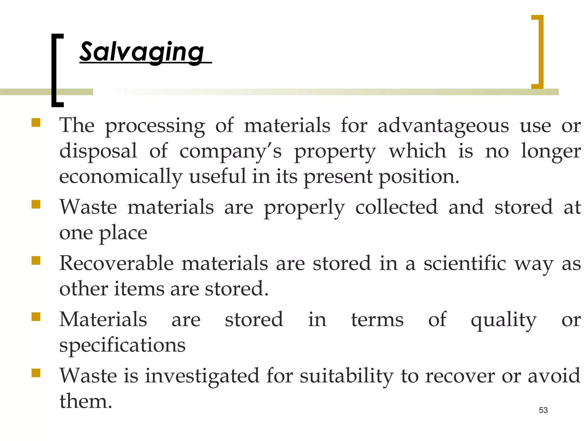 Salvaging

   The processing of materials for advantageous use or
    disposal of company’s property which is no longer
    economically useful in its present position.
   Waste materials are properly collected and stored at
    one place
   Recoverable materials are stored in a scientific way as
    other items are stored.
   Materials are stored in terms of quality or
    specifications
   Waste is investigated for suitability to recover or avoid
    them.                                               53
 