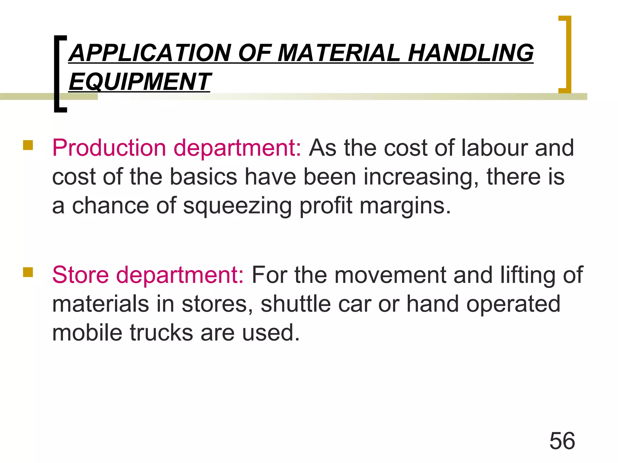 APPLICATION OF MATERIAL HANDLING
     EQUIPMENT

   Production department: As the cost of labour and
    cost of the basics have been increasing, there is
    a chance of squeezing profit margins.

   Store department: For the movement and lifting of
    materials in stores, shuttle car or hand operated
    mobile trucks are used.



                                                  56
 
