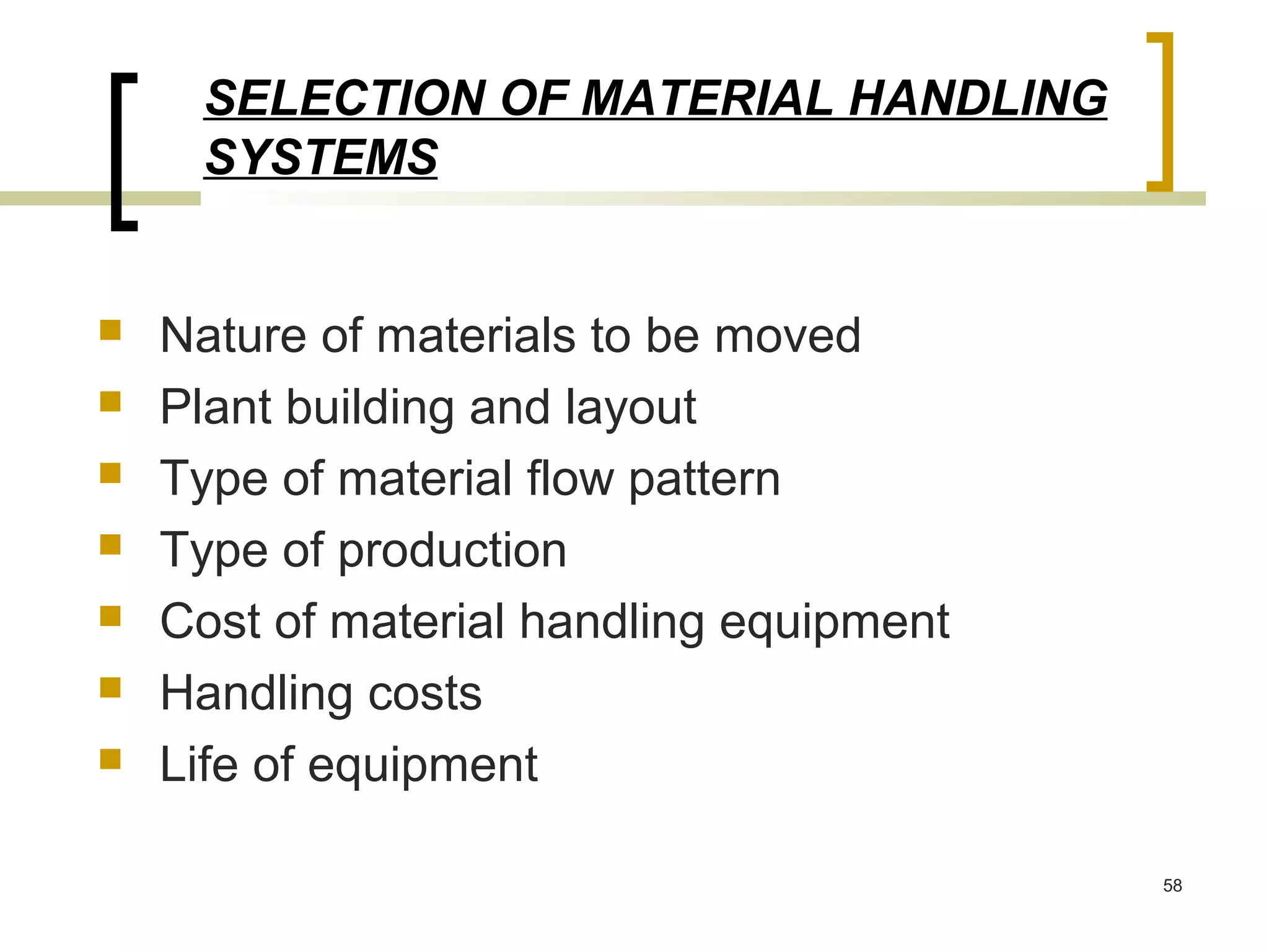 SELECTION OF MATERIAL HANDLING
     SYSTEMS


   Nature of materials to be moved
   Plant building and layout
   Type of material flow pattern
   Type of production
   Cost of material handling equipment
   Handling costs
   Life of equipment

                                          58
 