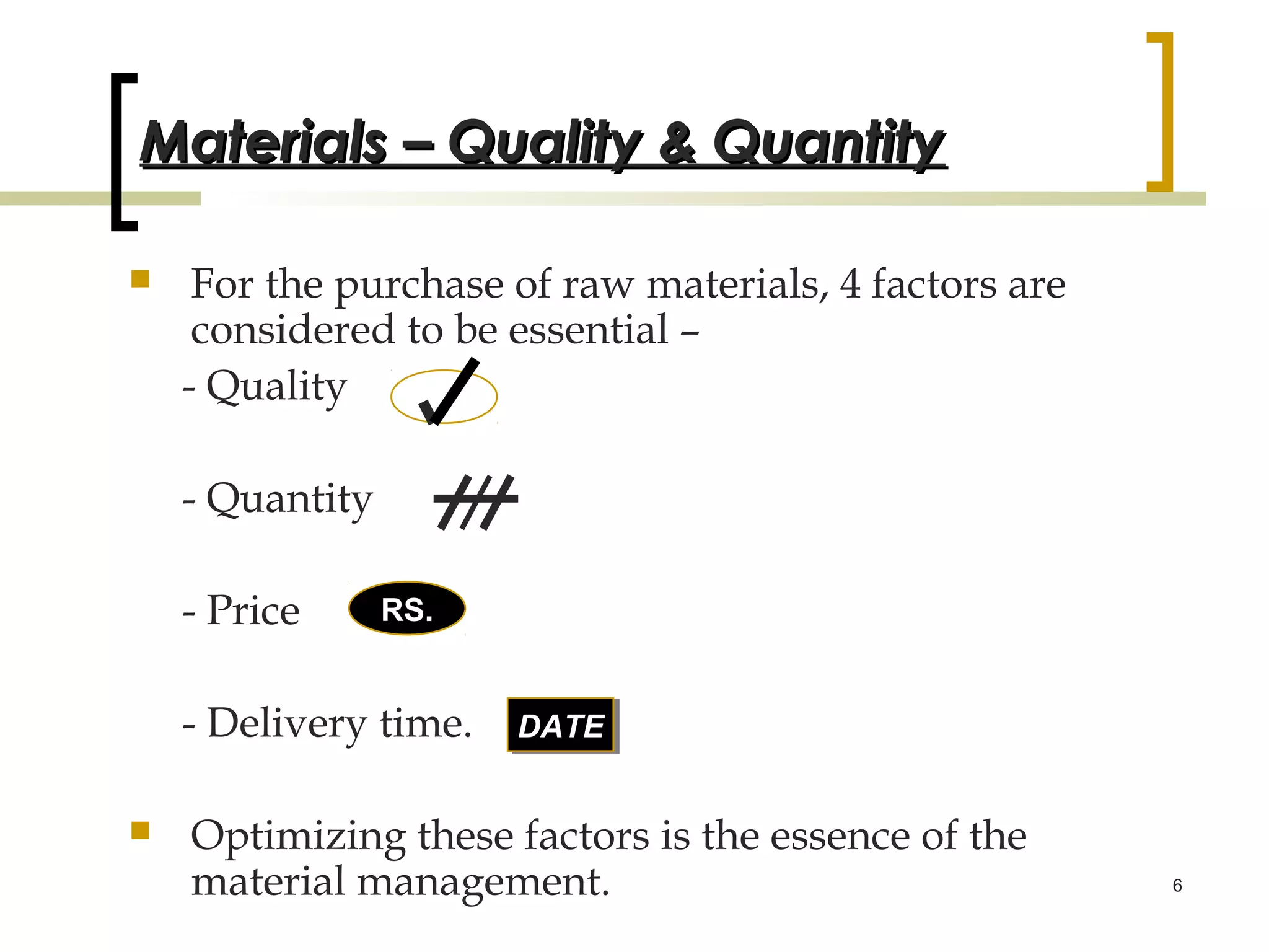 Materials – Quality & Quantity

    For the purchase of raw materials, 4 factors are
     considered to be essential –
    - Quality

    - Quantity

    - Price      RS.


    - Delivery time.   DATE
                       DATE


   Optimizing these factors is the essence of the
    material management.                                6
 