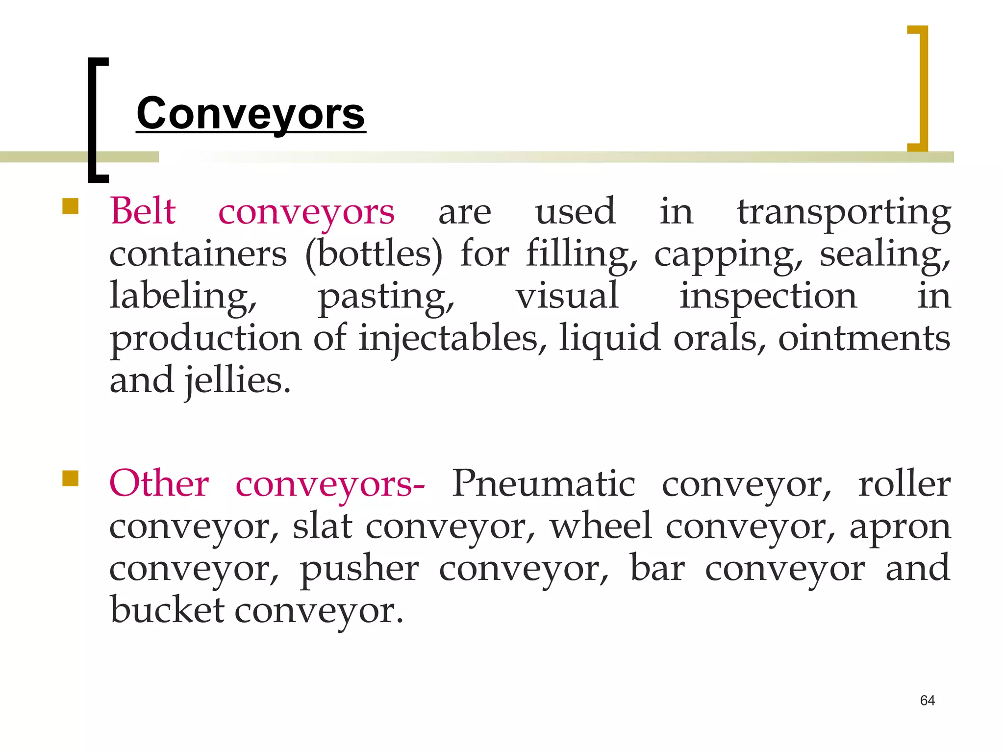 Conveyors
   Belt conveyors are used in transporting
    containers (bottles) for filling, capping, sealing,
    labeling,    pasting,   visual     inspection    in
    production of injectables, liquid orals, ointments
    and jellies.

   Other conveyors- Pneumatic conveyor, roller
    conveyor, slat conveyor, wheel conveyor, apron
    conveyor, pusher conveyor, bar conveyor and
    bucket conveyor.

                                                     64
 