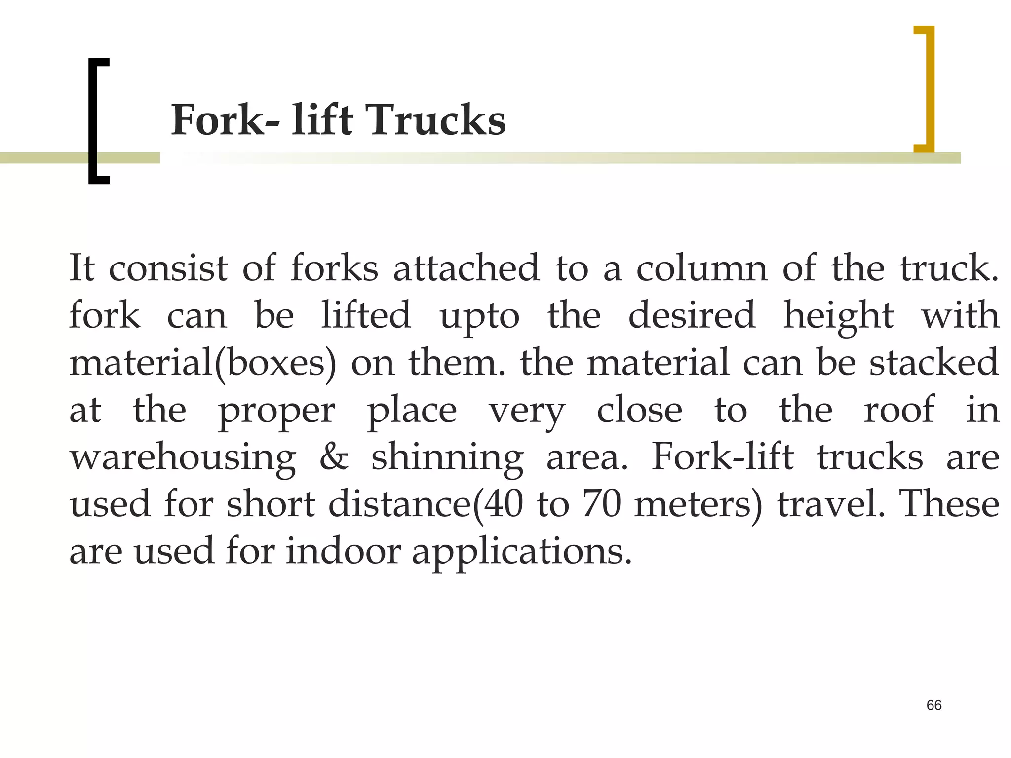 Fork- lift Trucks


It consist of forks attached to a column of the truck.
fork can be lifted upto the desired height with
material(boxes) on them. the material can be stacked
at the proper place very close to the roof in
warehousing & shinning area. Fork-lift trucks are
used for short distance(40 to 70 meters) travel. These
are used for indoor applications.


                                                 66
 