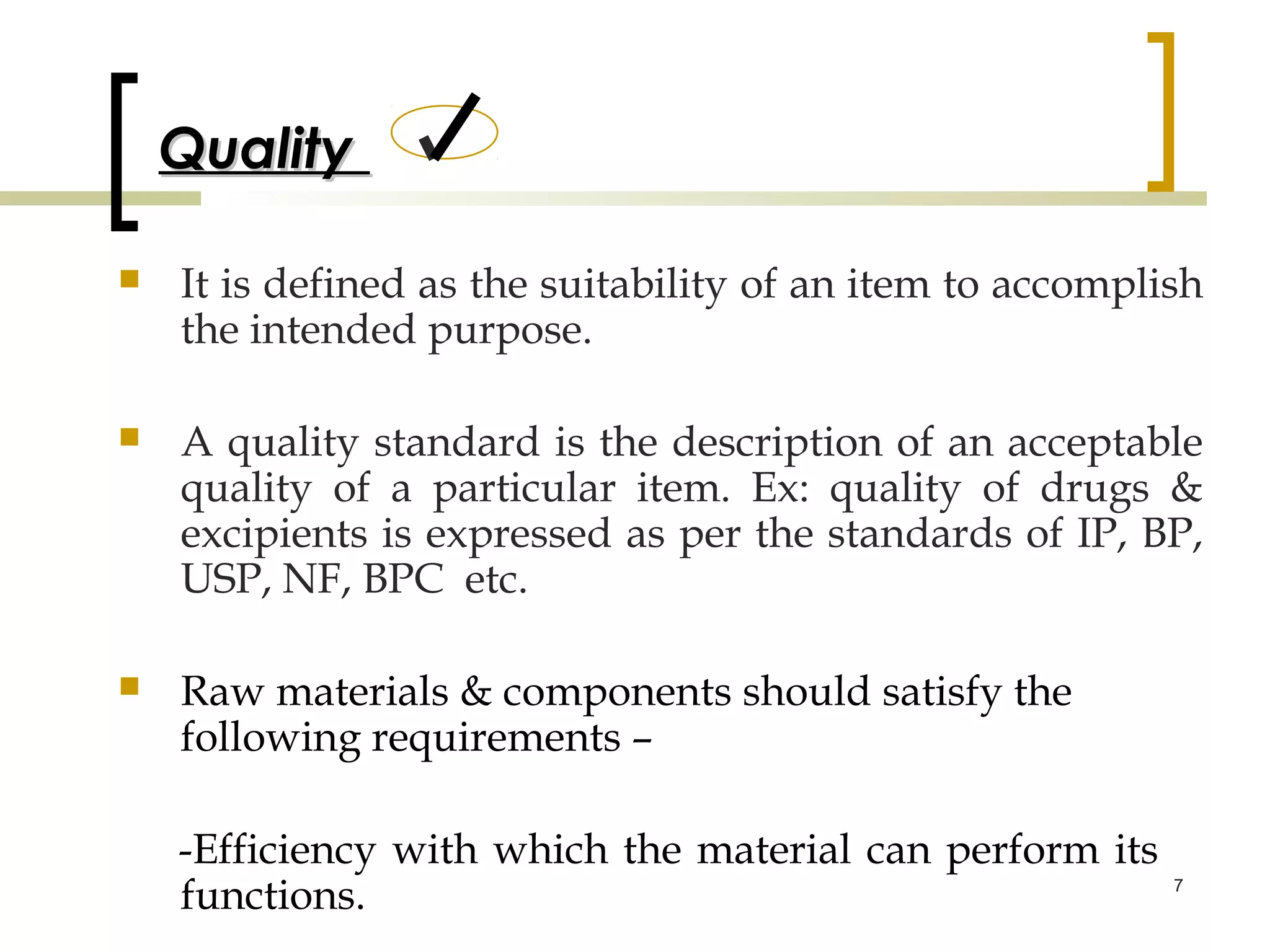 Quality

   It is defined as the suitability of an item to accomplish
    the intended purpose.

   A quality standard is the description of an acceptable
    quality of a particular item. Ex: quality of drugs &
    excipients is expressed as per the standards of IP, BP,
    USP, NF, BPC etc.

   Raw materials & components should satisfy the
    following requirements –

    -Efficiency with which the material can perform its
    functions.                                             7
 