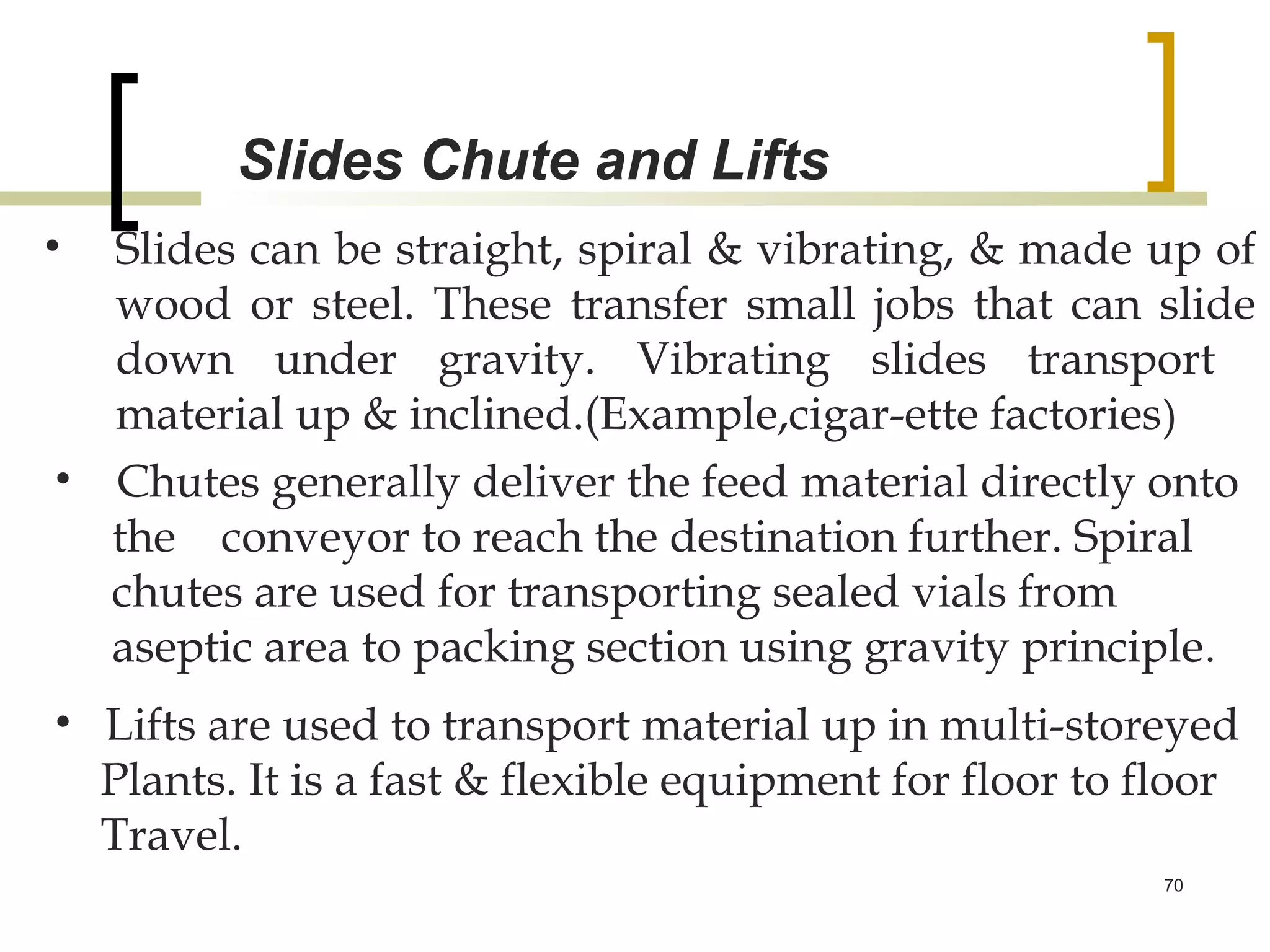Slides Chute and Lifts
• Slides can be straight, spiral & vibrating, & made up of
  wood or steel. These transfer small jobs that can slide
  down under gravity. Vibrating slides transport
  material up & inclined.(Example,cigar-ette factories )
• Chutes generally deliver the feed material directly onto
  the conveyor to reach the destination further. Spiral
  chutes are used for transporting sealed vials from
  aseptic area to packing section using gravity principle.
• Lifts are used to transport material up in multi-storeyed
  Plants. It is a fast & flexible equipment for floor to floor
  Travel.
                                                          70
 
