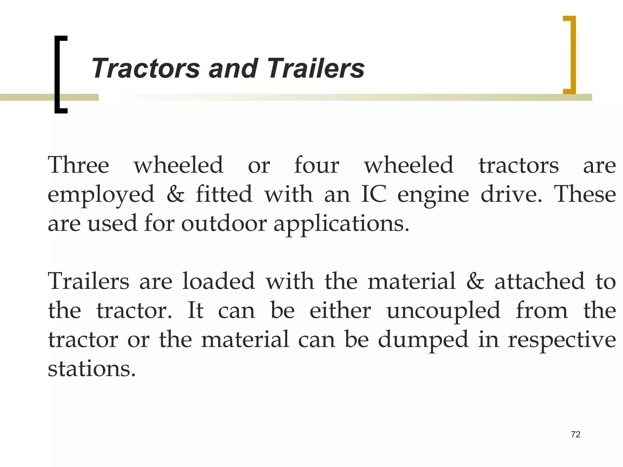 Tractors and Trailers


Three wheeled or four wheeled tractors are
employed & fitted with an IC engine drive. These
are used for outdoor applications.

Trailers are loaded with the material & attached to
the tractor. It can be either uncoupled from the
tractor or the material can be dumped in respective
stations.

                                              72
 