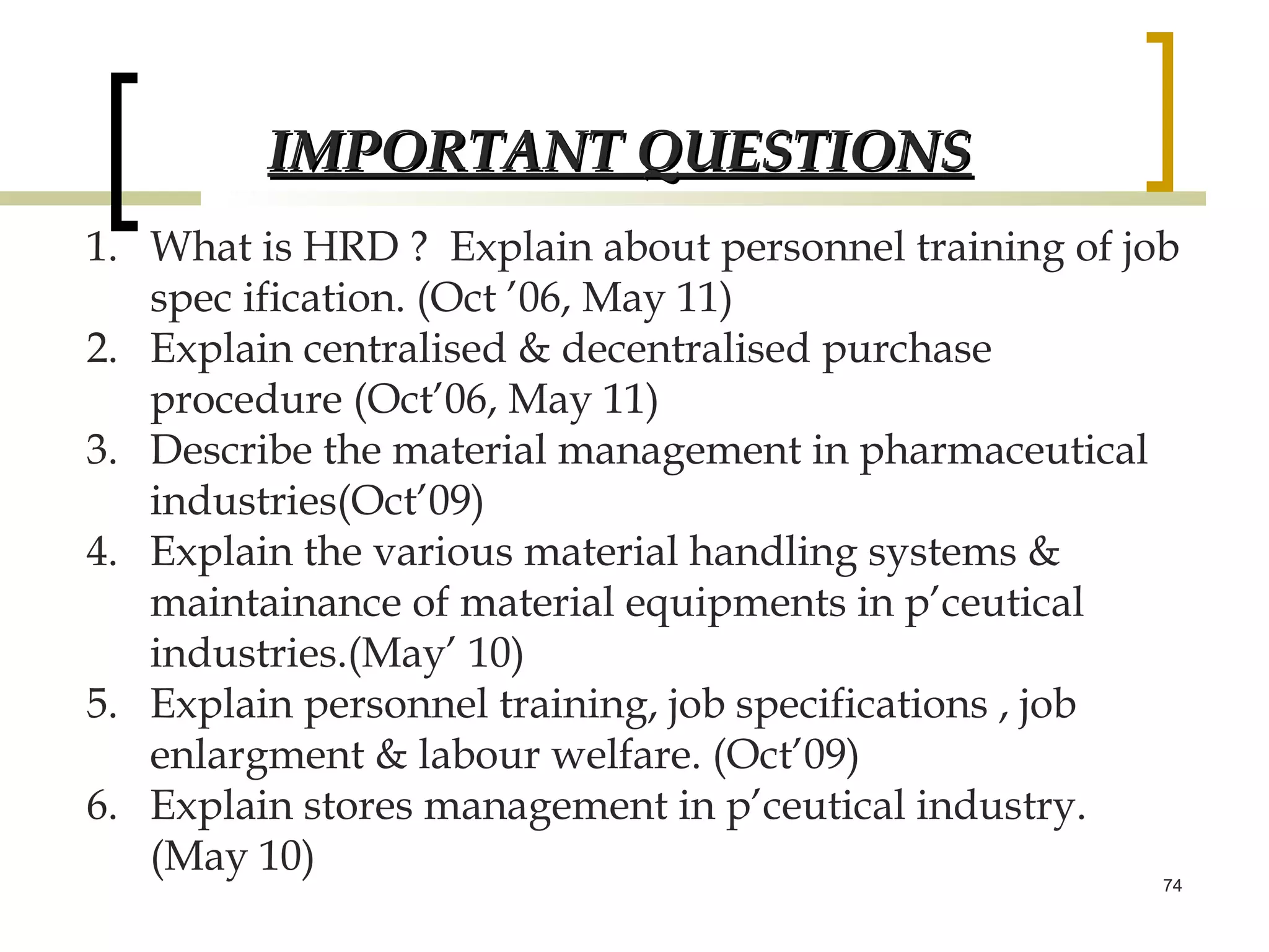 IMPORTANT QUESTIONS
1. What is HRD ? Explain about personnel training of job
   spec ification. (Oct ’06, May 11)
2. Explain centralised & decentralised purchase
   procedure (Oct’06, May 11)
3. Describe the material management in pharmaceutical
   industries(Oct’09)
4. Explain the various material handling systems &
   maintainance of material equipments in p’ceutical
   industries.(May’ 10)
5. Explain personnel training, job specifications , job
   enlargment & labour welfare. (Oct’09)
6. Explain stores management in p’ceutical industry.
   (May 10)
                                                       74
 