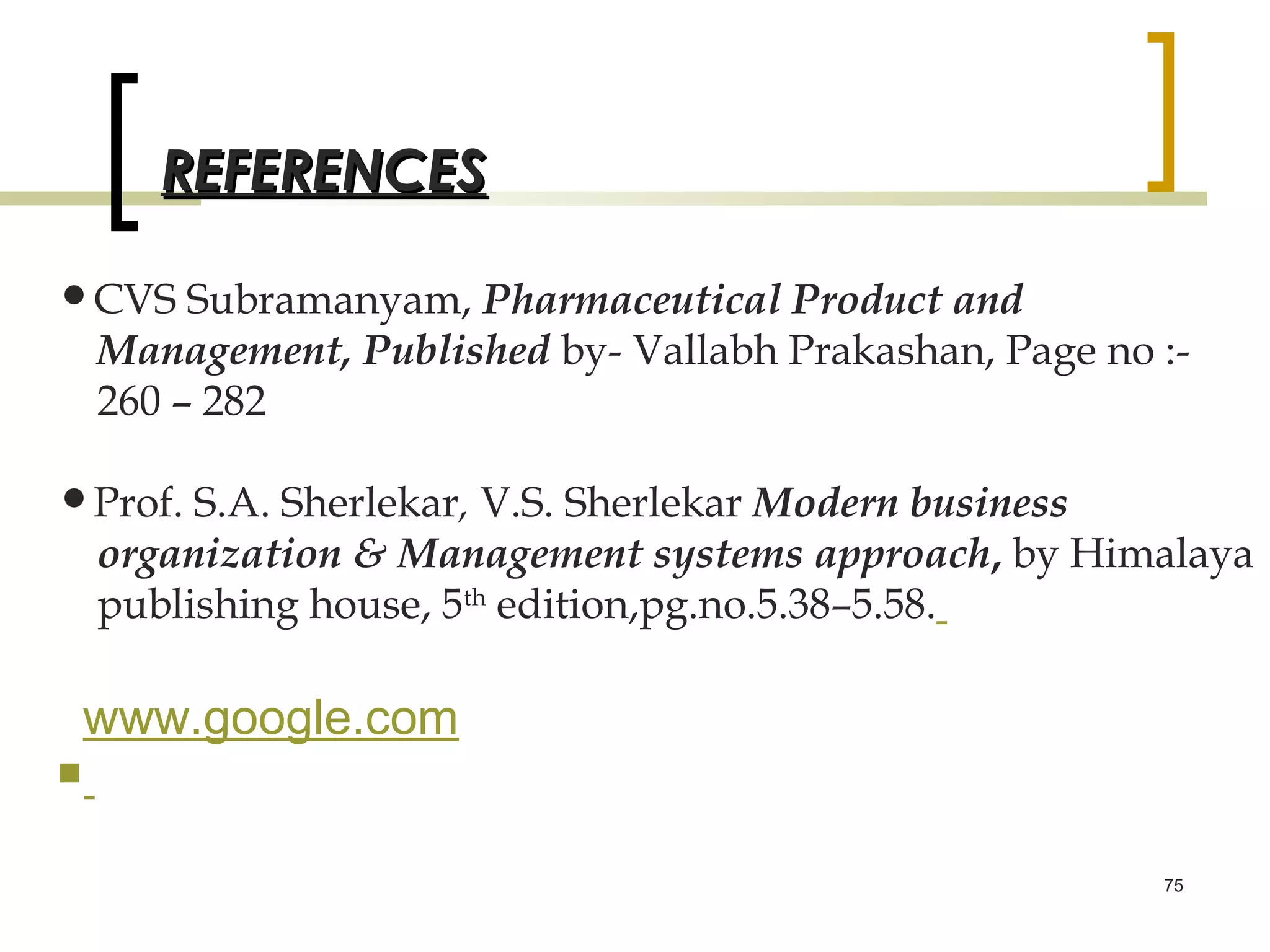 REFERENCES

•CVS Subramanyam, Pharmaceutical Product and
    Management, Published by- Vallabh Prakashan, Page no :-
    260 – 282

•Prof. S.A. Sherlekar, V.S. Sherlekar Modern business
    organization & Management systems approach, by Himalaya
    publishing house, 5th edition,pg.no.5.38–5.58.

 www.google.com

                                                         75
 